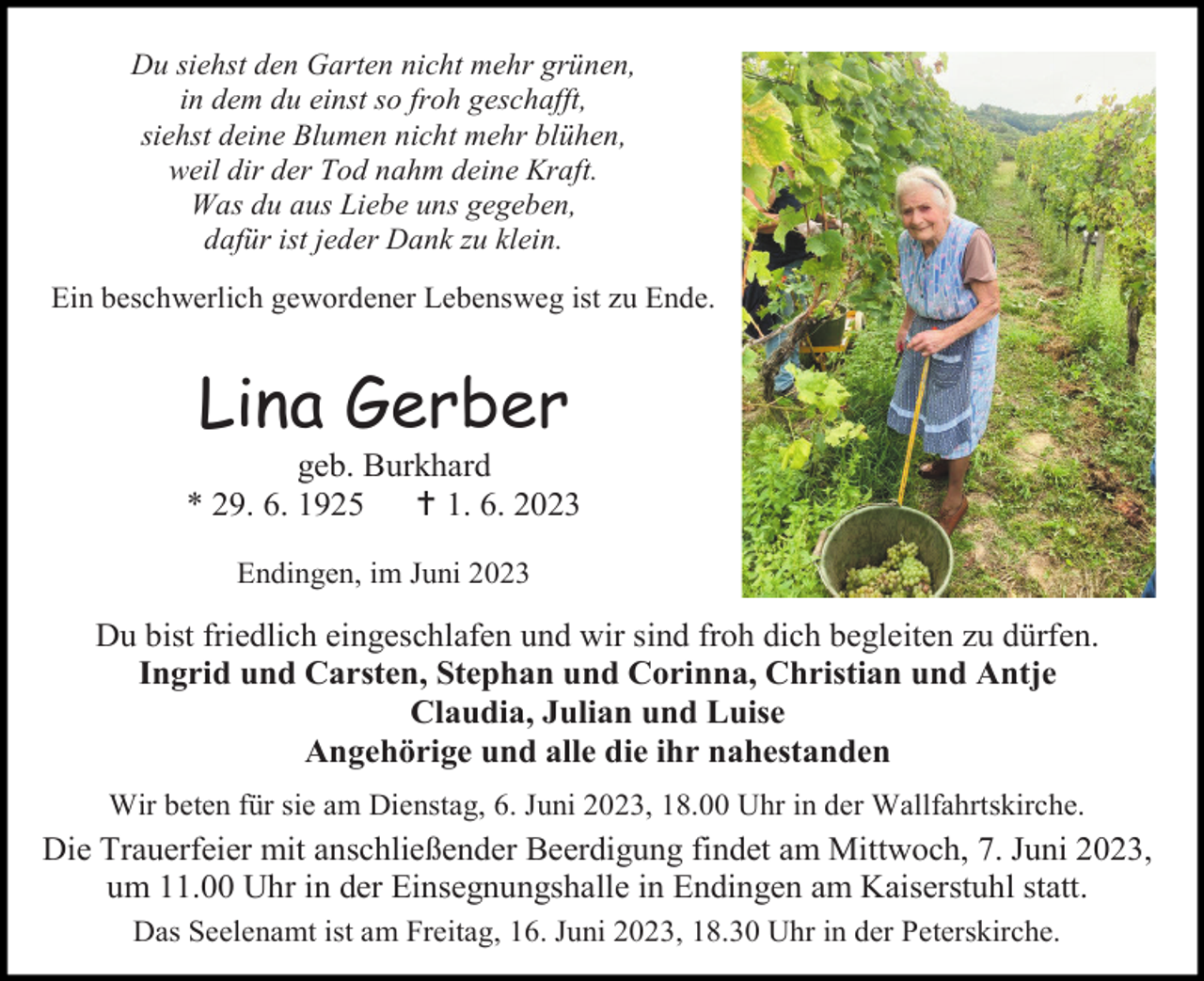 <p>Du siehst den Garten nicht mehr grünen,<br />in dem du einst so froh geschafft,<br />siehst deine Blumen nicht mehr blühen,<br />weil dir der Tod nahm deine Kraft.<br />Was du aus Liebe uns gegeben,<br />dafür ist jeder Dank zu klein.<br />Ein beschwerlich gewordener Lebensweg ist zu Ende.</p><p>Lina Gerber<br />geb. Burkhard<br />* 29. 6. 1925<br /> 1. 6. 2023<br />Endingen, im Juni 2023</p><p>Du bist friedlich eingeschlafen und wir sind froh dich begleiten zu dürfen.<br />Ingrid und Carsten, Stephan und Corinna, Christian und Antje<br />Claudia, Julian und Luise<br />Angehörige und alle die ihr nahestanden<br />Wir beten für sie am Dienstag, 6. Juni 2023, 18.00 Uhr in der Wallfahrtskirche.</p><p>Die Trauerfeier mit anschließender Beerdigung findet am Mittwoch, 7. Juni 2023,<br />um 11.00 Uhr in der Einsegnungshalle in Endingen am Kaiserstuhl statt.<br />Das Seelenamt ist am Freitag, 16. Juni 2023, 18.30 Uhr in der Peterskirche.</p>
