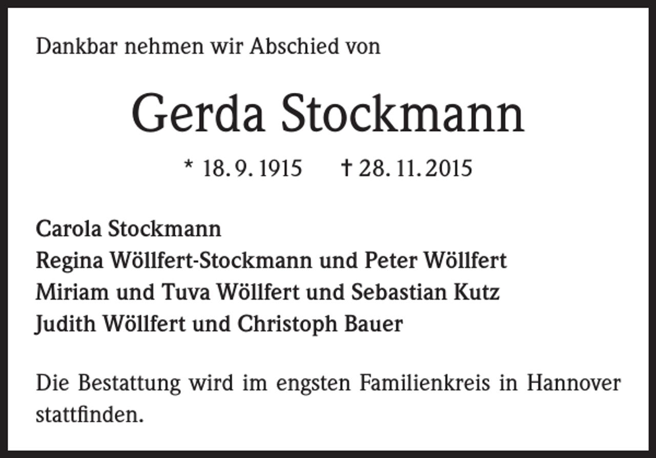 <p>Dankbar nehmen wir Abschied von</p><p>Gerda Stockmann<br />* 18. 9. 1915</p><p>= 28. 11. 2015</p><p>Carola Stockmann<br />Regina Wöllfert-Stockmann und Peter Wöllfert<br />Miriam und Tuva Wöllfert und Sebastian Kutz<br />Judith Wöllfert und Christoph Bauer<br />Die Bestattung wird im engsten Familienkreis in Hannover<br />stattfinden.</p>