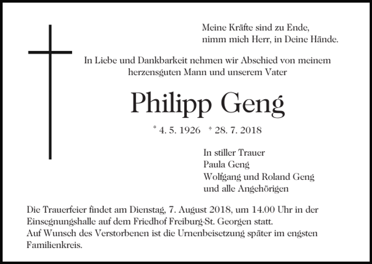 <p>Meine Kräfte sind zu Ende,<br />nimm mich Herr, in Deine Hände.<br />In Liebe und Dankbarkeit nehmen wir Abschied von meinem<br />herzensguten Mann und unserem Vater</p><p>Philipp Geng<br />* 4. 5. 1926 † 28. 7. 2018<br />In stiller Trauer<br />Paula Geng<br />Wolfgang und Roland Geng<br />und alle Angehörigen<br />Die Trauerfeier findet am Dienstag, 7. August 2018, um 14.00 Uhr in der<br />Einsegnungshalle auf dem Friedhof Freiburg-St. Georgen statt.<br />Auf Wunsch des Verstorbenen ist die Urnenbeisetzung später im engsten<br />Familienkreis.</p>