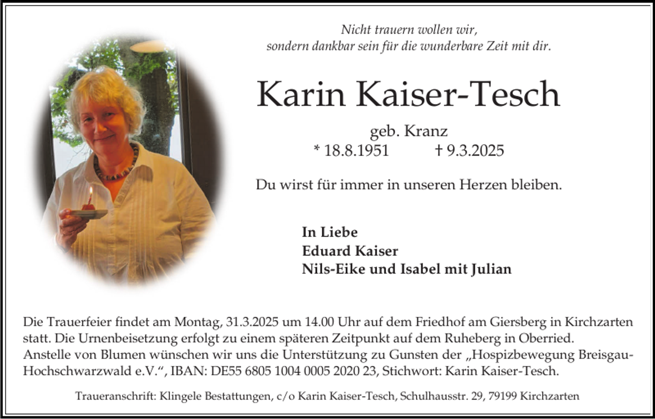 <p>Nicht trauern wollen wir,<br />sondern dankbar sein für die wunderbare Zeit mit dir.</p><p>Karin Kaiser-Tesch<br />geb. Kranz<br />* 18.8.1951<br />† 9.3.2025<br />Du wirst für immer in unseren Herzen bleiben.<br />In Liebe<br />Eduard Kaiser<br />Nils-Eike und Isabel mit Julian<br />Die Trauerfeier findet am Montag, 31.3.2025 um 14.00 Uhr auf dem Friedhof am Giersberg in Kirchzarten<br />statt. Die Urnenbeisetzung erfolgt zu einem späteren Zeitpunkt auf dem Ruheberg in Oberried.<br />Anstelle von Blumen wünschen wir uns die Unterstützung zu Gunsten der „Hospizbewegung BreisgauHochschwarzwald e.V.“, IBAN: DE55 6805 1004 0005 2020 23, Stichwort: Karin Kaiser-Tesch.<br />Traueranschrift: Klingele Bestattungen, c/o Karin Kaiser-Tesch, Schulhausstr. 29, 79199 Kirchzarten</p>