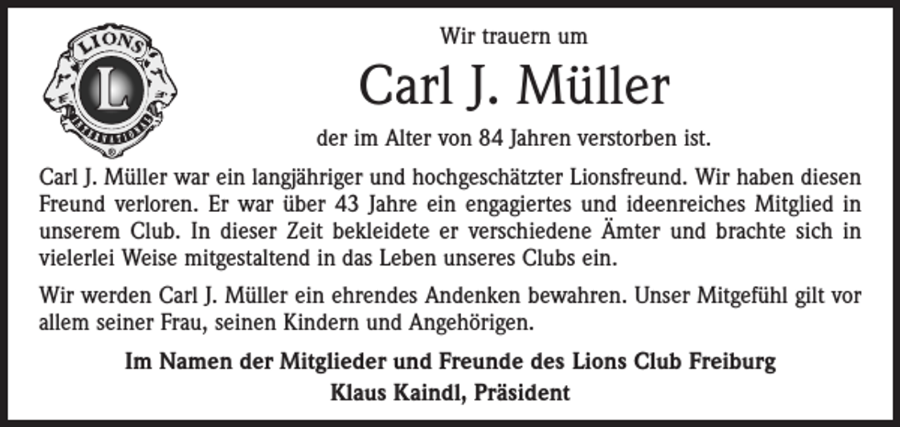<p>Wir trauern um</p><p>Carl J. Müller<br />der im Alter von 84 Jahren verstorben ist.<br />Carl J. Müller war ein langjähriger und hochgeschätzter Lionsfreund. Wir haben diesen<br />Freund verloren. Er war über 43 Jahre ein engagiertes und ideenreiches ­Mitglied in<br />unserem Club. In dieser Zeit bekleidete er verschiedene Ämter und brachte sich in<br />vielerlei Weise mitgestaltend in das Leben unseres Clubs ein.<br />Wir werden Carl J. Müller ein ehrendes Andenken bewahren. Unser Mitgefühl gilt vor<br />allem seiner Frau, seinen Kindern und Angehörigen.<br />Im Namen der Mitglieder und Freunde des Lions Club Freiburg<br />Klaus Kaindl, Präsident</p>