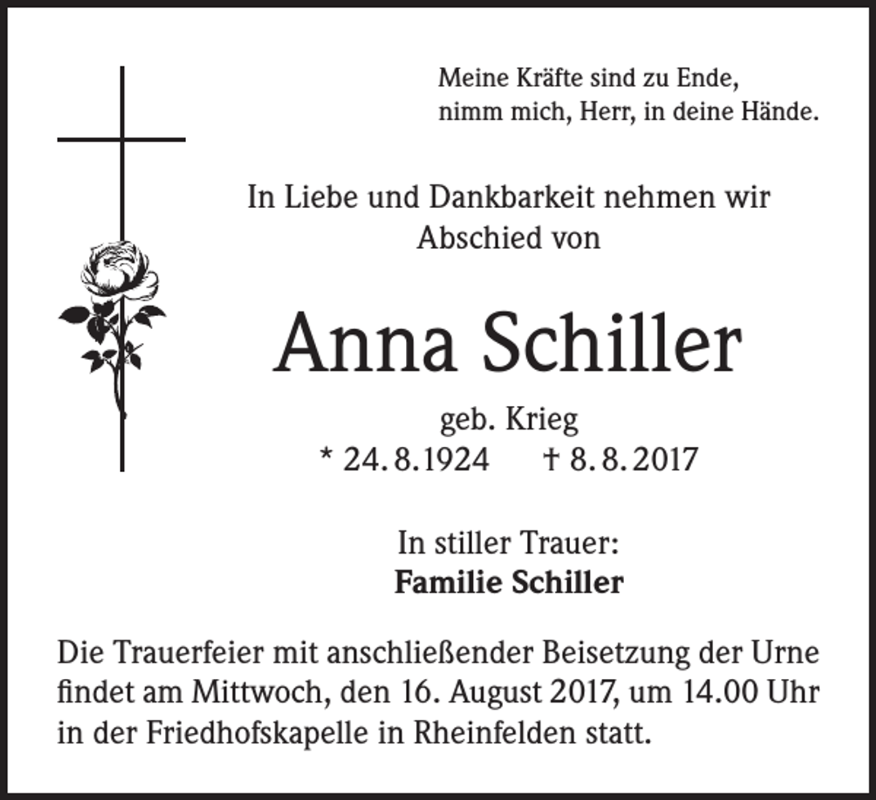 <p>Meine Kräfte sind zu Ende,<br />nimm mich, Herr, in deine Hände.</p><p>In Liebe und Dankbarkeit nehmen wir<br />Abschied von</p><p>Anna Schiller<br />geb. Krieg<br />* 24. 8.1924 † 8. 8. 2017<br />In stiller Trauer:<br />Familie Schiller<br />Die Trauerfeier mit anschließender Beisetzung der Urne<br />findet am Mittwoch, den 16. August 2017, um 14.00 Uhr<br />in der Friedhofskapelle in Rheinfelden statt.</p>