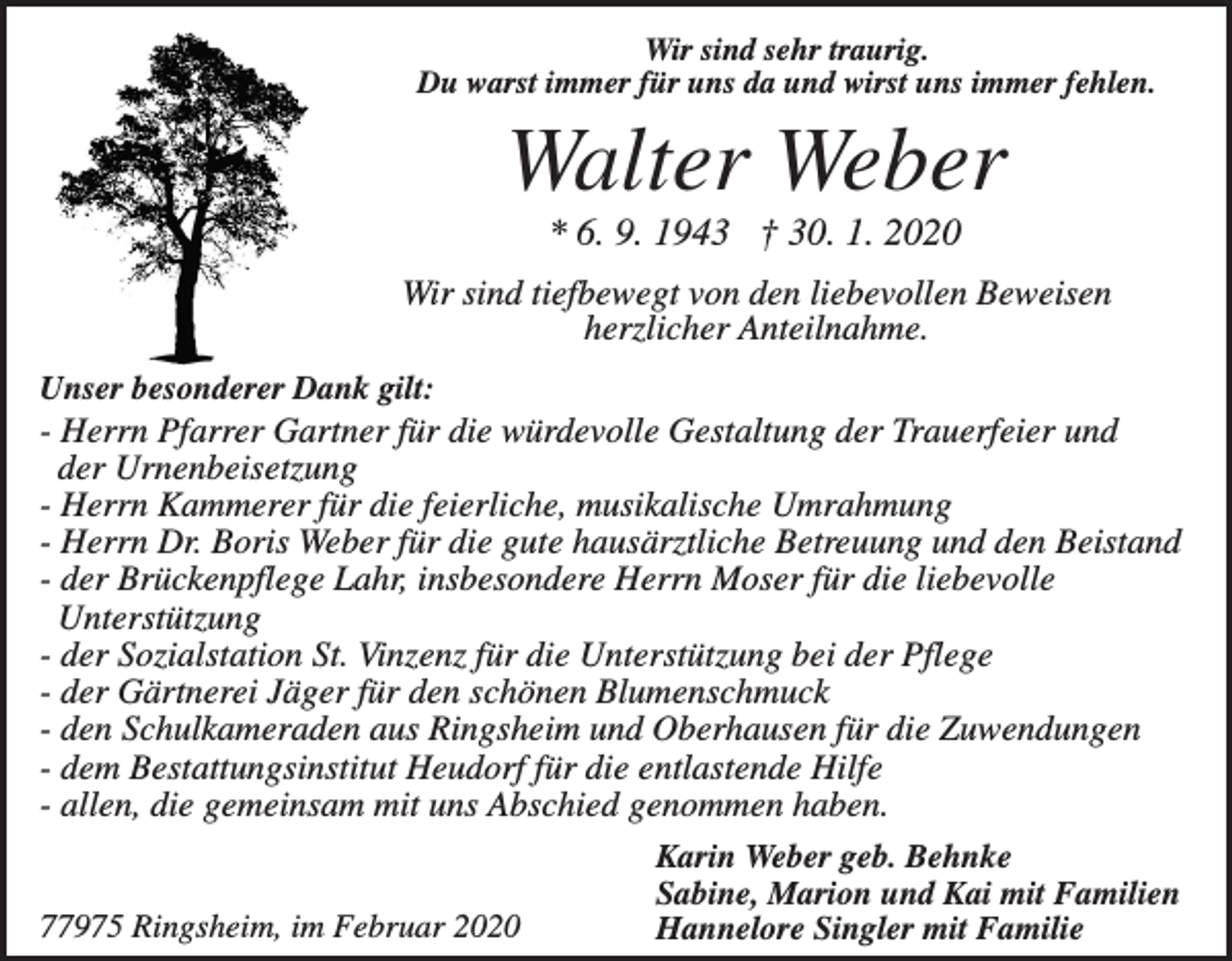 <p>Wir sind sehr traurig.<br />Du warst immer für uns da und wirst uns immer fehlen.</p><p>Walter Weber<br />* 6. 9. 1943 † 30. 1. 2020<br />Wir sind tiefbewegt von den liebevollen Beweisen<br />herzlicher Anteilnahme.<br />Unser besonderer Dank gilt:</p><p>- Herrn Pfarrer Gartner für die würdevolle Gestaltung der Trauerfeier und<br />der Urnenbeisetzung<br />- Herrn Kammerer für die feierliche, musikalische Umrahmung<br />- Herrn Dr. Boris Weber für die gute hausärztliche Betreuung und den Beistand<br />- der Brückenpflege Lahr, insbesondere Herrn Moser für die liebevolle<br />Unterstützung<br />- der Sozialstation St. Vinzenz für die Unterstützung bei der Pflege<br />- der Gärtnerei Jäger für den schönen Blumenschmuck<br />- den Schulkameraden aus Ringsheim und Oberhausen für die Zuwendungen<br />- dem Bestattungsinstitut Heudorf für die entlastende Hilfe<br />- allen, die gemeinsam mit uns Abschied genommen haben.</p><p>77975 Ringsheim, im Februar 2020</p><p>Karin Weber geb. Behnke<br />Sabine, Marion und Kai mit Familien<br />Hannelore Singler mit Familie</p>