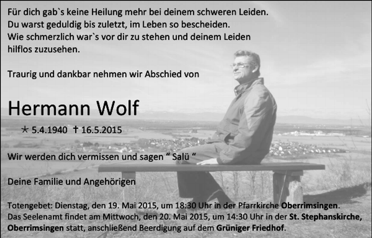 <p>Für dich gab`s keine Heilung mehr bei deinem schweren Leiden.<br />Du warst geduldig bis zuletzt, im Leben so bescheiden.<br />Wie schmerzlich war`s vor dir zu stehen und deinem Leiden<br />hilflos zuzusehen.<br />Traurig und dankbar nehmen wir Abschied von</p><p>Hermann Wolf<br /> 5.4.1940  16.5.2015<br />Wir werden dich vermissen und sagen “ Salü “<br />Deine Familie und Angehörigen<br />Totengebet: Dienstag, den 19. Mai 2015, um 18:30 Uhr in der Pfarrkirche Oberrimsingen.<br />Das Seelenamt findet am Mittwoch, den 20. Mai 2015, um 14:30 Uhr in der St. Stephanskirche,<br />Oberrimsingen statt, anschließend Beerdigung auf dem Grüniger Friedhof.</p>