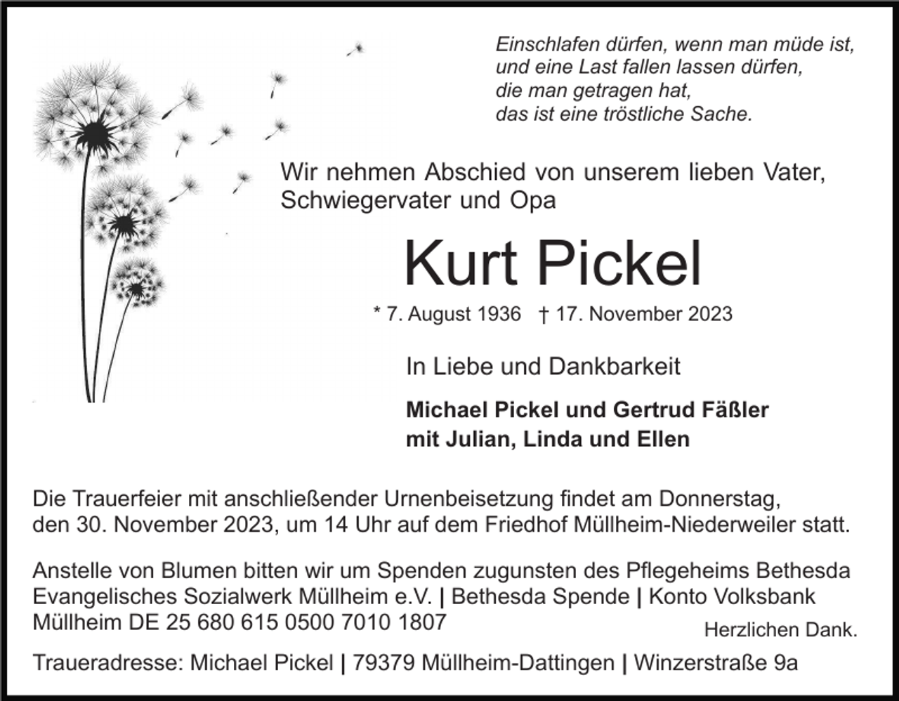 <p>Einschlafen dürfen, wenn man müde ist,<br />und eine Last fallen lassen dürfen,<br />die man getragen hat,<br />das ist eine tröstliche Sache.</p><p>Wir nehmen Abschied von unserem lieben Vater,<br />Schwiegervater und Opa</p><p>Kurt Pickel<br />* 7. August 1936 † 17. November 2023</p><p>In Liebe und Dankbarkeit<br />Michael Pickel und Gertrud Fäßler<br />mit Julian, Linda und Ellen<br />Die Trauerfeier mit anschließender Urnenbeisetzung findet am Donnerstag,<br />den 30. November 2023, um 14 Uhr auf dem Friedhof Müllheim-Niederweiler statt.<br />Anstelle von Blumen bitten wir um Spenden zugunsten des Pflegeheims Bethesda<br />Evangelisches Sozialwerk Müllheim e.V. | Bethesda Spende | Konto Volksbank<br />Müllheim DE 25 680 615 0500 7010 1807<br />Herzlichen Dank.<br />Traueradresse: Michael Pickel | 79379 Müllheim-Dattingen | Winzerstraße 9a</p>
