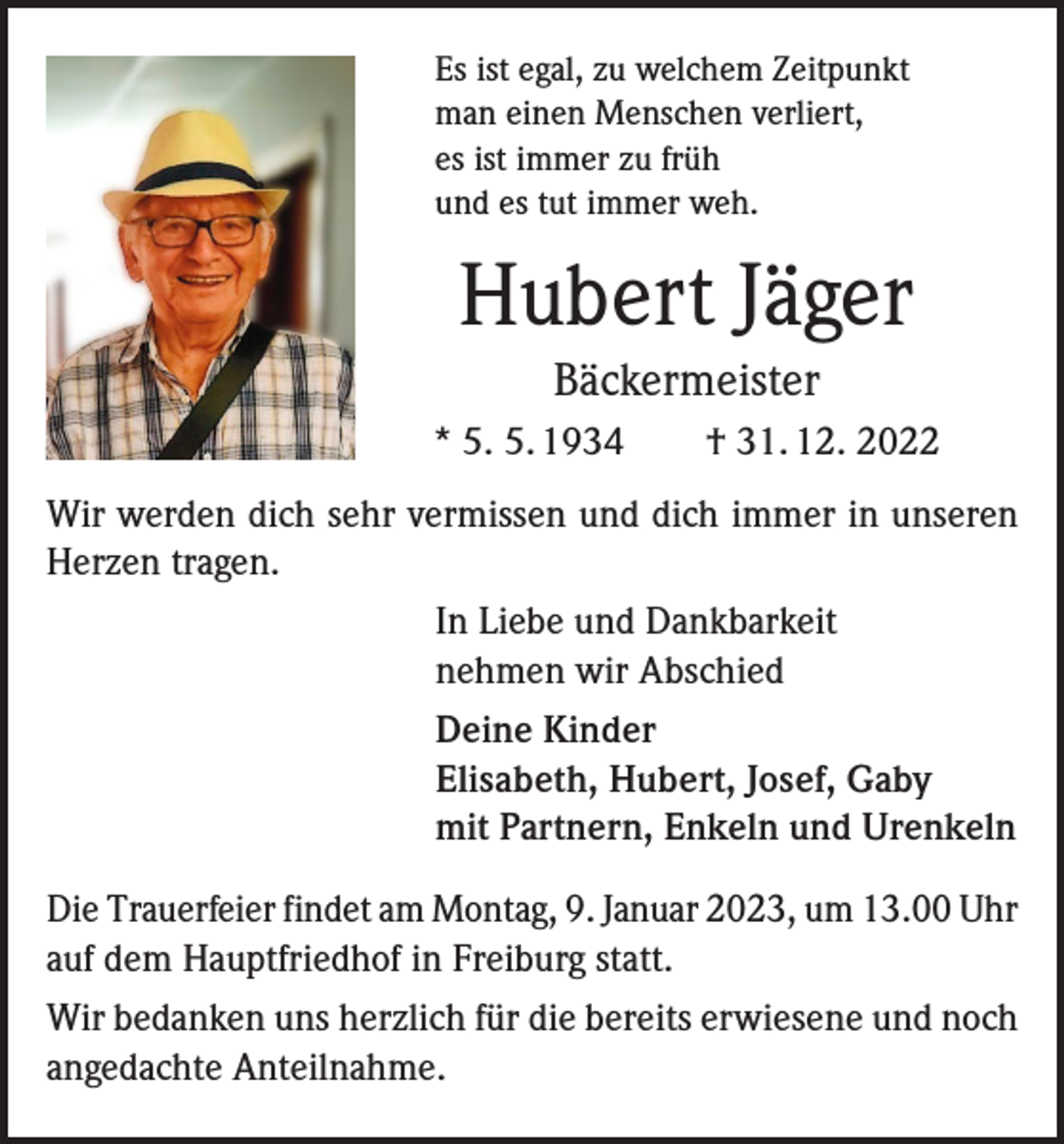 <p>Es ist egal, zu welchem Zeitpunkt<br />man einen Menschen verliert,<br />es ist immer zu früh<br />und es tut immer weh.</p><p>Hubert Jäger<br />Bäckermeister<br />* 5. 5. 1934 † 31. 12. 2022<br />Wir werden dich sehr vermissen und dich immer in unseren<br />Herzen tragen.<br />In Liebe und Dankbarkeit<br />nehmen wir Abschied<br />Deine Kinder<br />Elisabeth, Hubert, Josef, Gaby<br />mit Partnern, Enkeln und Urenkeln<br />Die Trauerfeier findet am Montag, 9. Januar 2023, um 13.00 Uhr<br />auf dem Hauptfriedhof in Freiburg statt.<br />Wir bedanken uns herzlich für die bereits erwiesene und noch<br />angedachte Anteilnahme.</p>