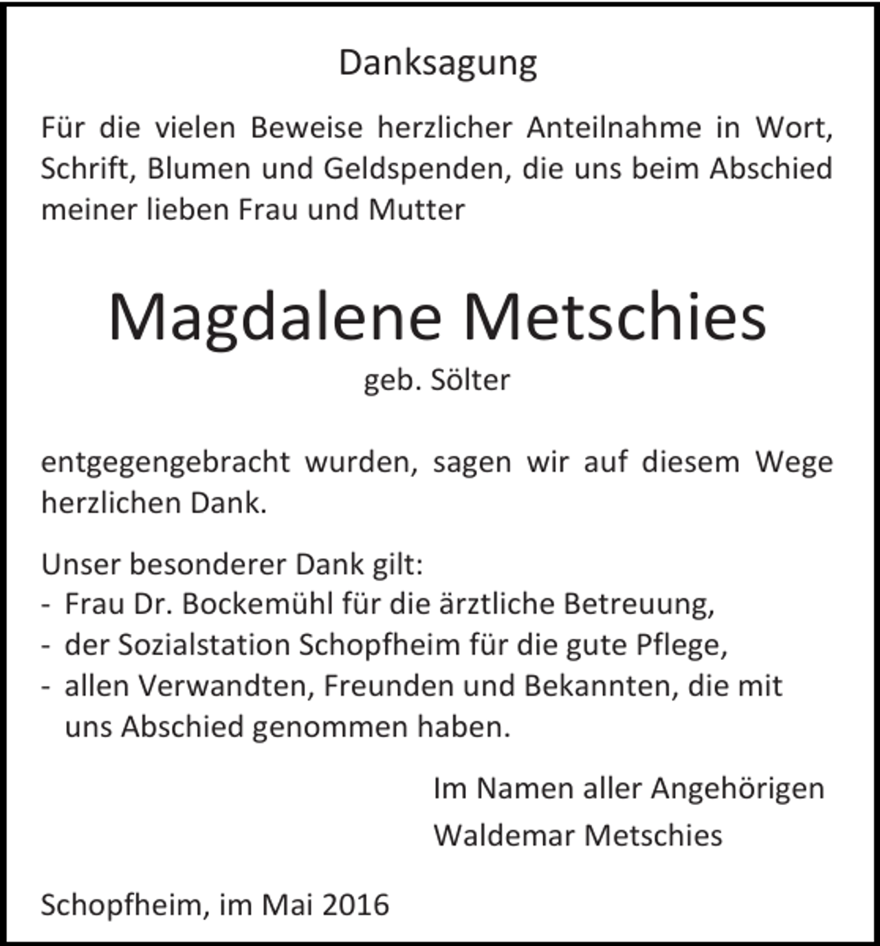 <p>Danksagung<br />Für die vielen Beweise herzlicher Anteilnahme in Wort,<br />Schrift, Blumen und Geldspenden, die uns beim Abschied<br />meiner lieben Frau und Mutter</p><p>Magdalene Metschies<br />geb. Sölter</p><p>entgegengebracht wurden, sagen wir auf diesem Wege<br />herzlichen Dank.<br />Unser besonderer Dank gilt:<br />- Frau Dr. Bockemühl für die ärztliche Betreuung,<br />- der Sozialstation Schopfheim für die gute Pflege,<br />- allen Verwandten, Freunden und Bekannten, die mit<br />uns Abschied genommen haben.<br />Im Namen aller Angehörigen<br />Waldemar Metschies<br />Schopfheim, im Mai 2016</p>