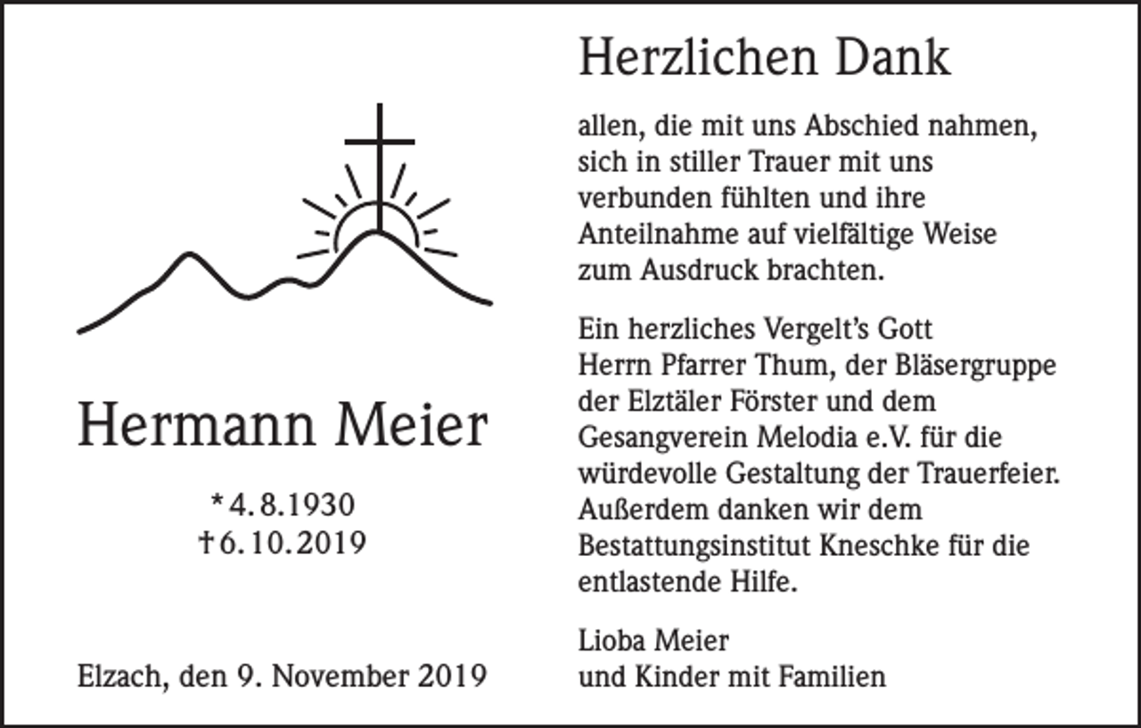 <p>Herzlichen Dank<br />allen, die mit uns Abschied nahmen,<br />sich in stiller Trauer mit uns<br />verbunden fühlten und ihre<br />Anteilnahme auf vielfältige Weise<br />zum Ausdruck brachten.</p><p>Hermann Meier<br />* 4. 8.1930<br />† 6. 10. 2019</p><p>Elzach, den 9. November 2019</p><p>Ein herzliches Vergelt’s Gott<br />Herrn Pfarrer Thum, der Bläsergruppe<br />der Elztäler Förster und dem<br />Gesangverein Melodia e.V. für die<br />würdevolle Gestaltung der Trauerfeier.<br />Außerdem danken wir dem<br />Bestattungsinstitut Kneschke für die<br />entlastende Hilfe.<br />Lioba Meier<br />und Kinder mit Familien</p>