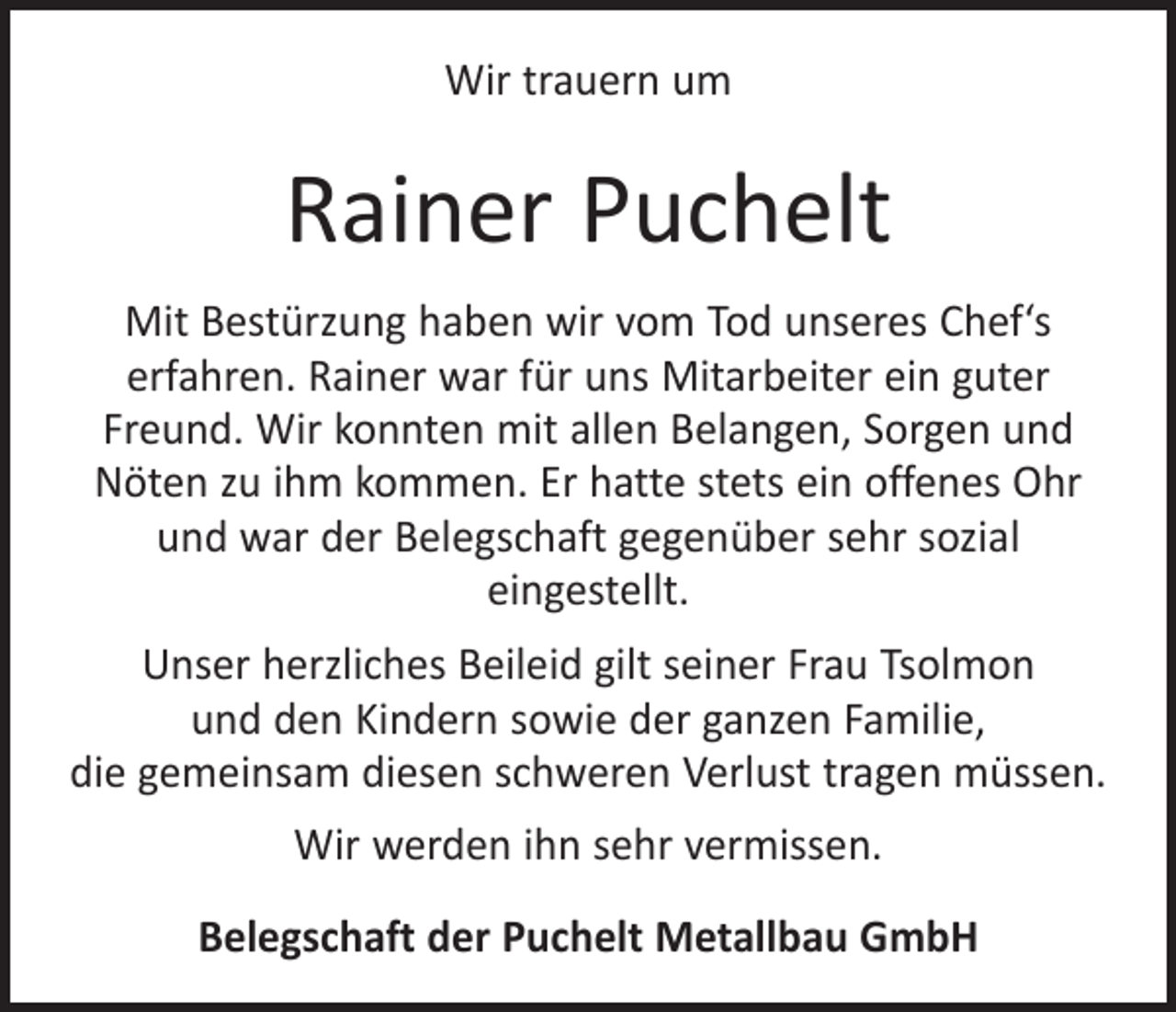 <p>Wir trauern um</p><p>Rainer Puchelt<br />Mit Bestürzung haben wir vom Tod unseres Chef‘s<br />­erfahren. Rainer war für uns Mitarbeiter ein guter<br />Freund. Wir konnten mit allen Belangen, Sorgen und<br />Nöten zu ihm kommen. Er hatte stets ein offenes Ohr<br />und war der Belegschaft gegenüber sehr sozial<br />­eingestellt.<br />Unser herzliches Beileid gilt seiner Frau Tsolmon<br />und den Kindern sowie der ganzen Familie,<br />die gemeinsam diesen schweren Verlust tragen müssen.<br />Wir werden ihn sehr vermissen.<br />Belegschaft der Puchelt Metallbau GmbH</p>