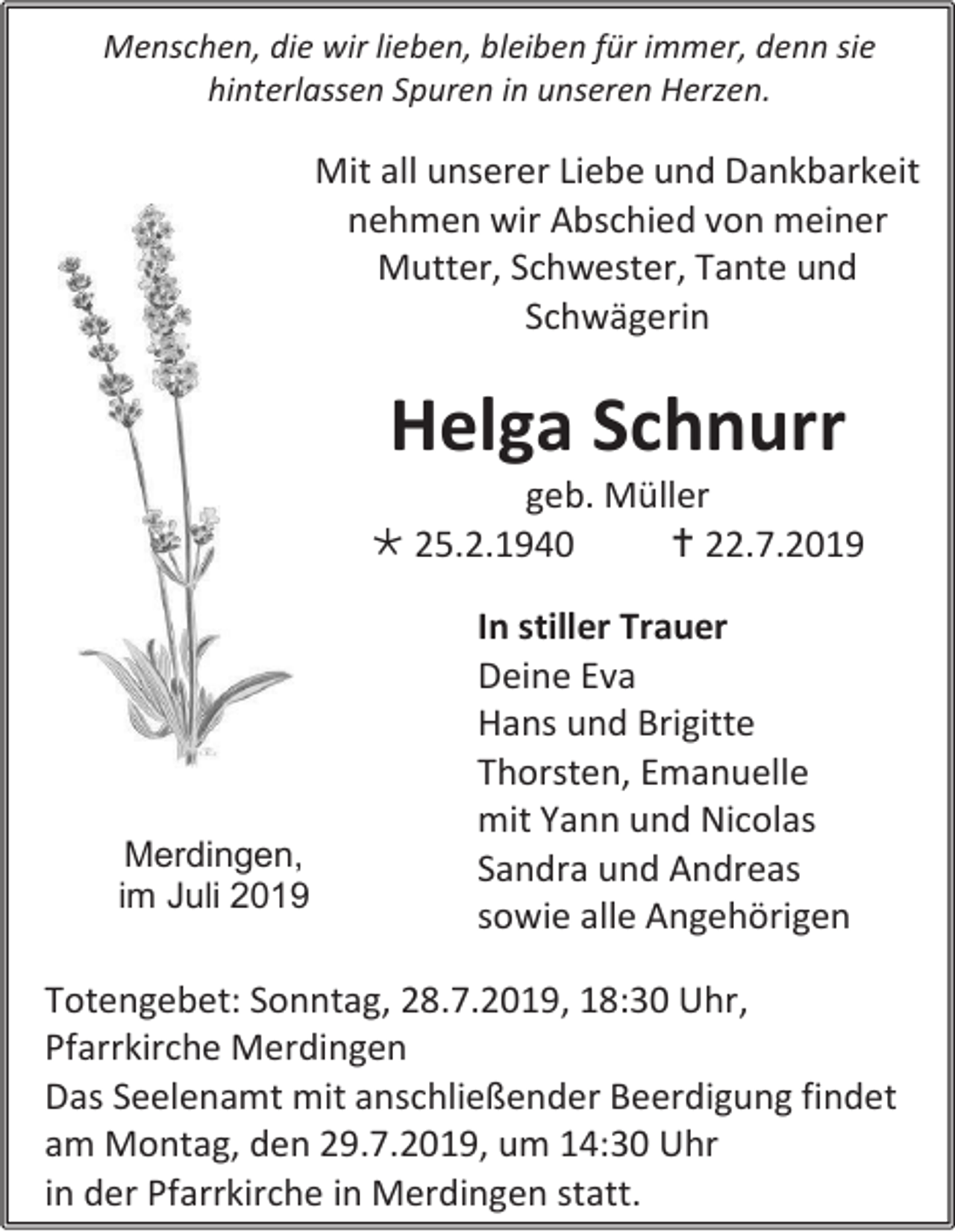 <p>Menschen, die wir lieben, bleiben für immer, denn sie<br />hinterlassen Spuren in unseren Herzen.</p><p>Mit all unserer Liebe und Dankbarkeit<br />nehmen wir Abschied von meiner<br />Mutter, Schwester, Tante und<br />Schwägerin</p><p>Helga Schnurr<br />geb. Müller<br /> 25.2.1940<br /> 22.7.2019</p><p>Merdingen,<br />im Juli 2019</p><p>In stiller Trauer<br />Deine Eva<br />Hans und Brigitte<br />Thorsten, Emanuelle<br />mit Yann und Nicolas<br />Sandra und Andreas<br />sowie alle Angehörigen</p><p>Totengebet: Sonntag, 28.7.2019, 18:30 Uhr,<br />Pfarrkirche Merdingen<br />Das Seelenamt mit anschließender Beerdigung findet<br />am Montag, den 29.7.2019, um 14:30 Uhr<br />in der Pfarrkirche in Merdingen statt.</p>