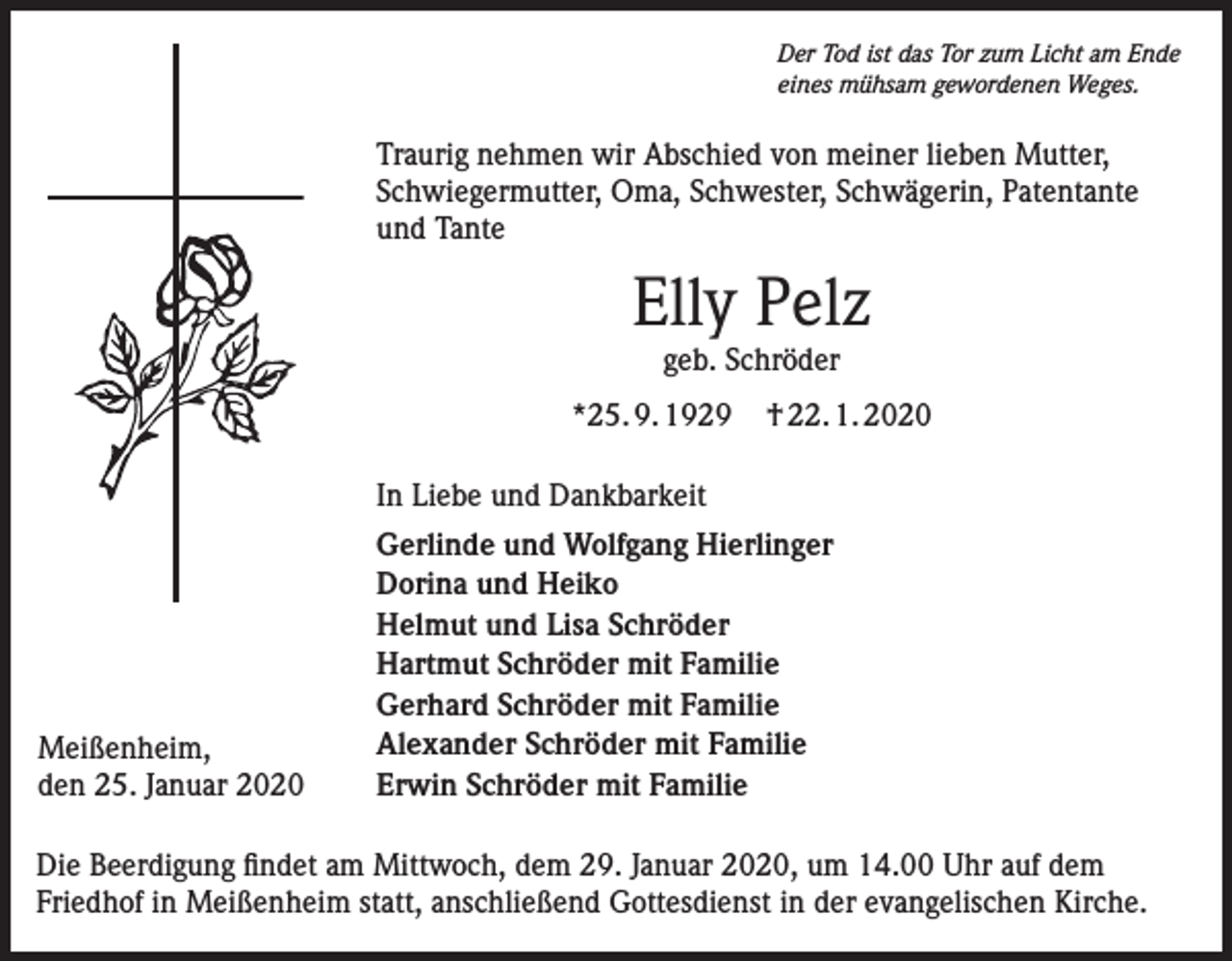 <p>Der Tod ist das Tor zum Licht am Ende<br />eines mühsam gewordenen Weges.</p><p>Traurig nehmen wir Abschied von meiner lieben Mutter,<br />Schwiegermutter, Oma, Schwester, Schwägerin, Patentante<br />und Tante</p><p>Elly Pelz<br />geb. Schröder<br />*25. 9. 1929</p><p>† 22. 1. 2020</p><p>In Liebe und Dankbarkeit</p><p>Meißenheim,<br />den 25. Januar 2020</p><p>Gerlinde und Wolfgang Hierlinger<br />Dorina und Heiko<br />Helmut und Lisa Schröder<br />Hartmut Schröder mit Familie<br />Gerhard Schröder mit Familie<br />Alexander Schröder mit Familie<br />Erwin Schröder mit Familie</p><p>Die Beerdigung findet am Mittwoch, dem 29. Januar 2020, um 14.00 Uhr auf dem<br />Friedhof in Meißenheim statt, anschließend Gottesdienst in der evangelischen Kirche.</p>