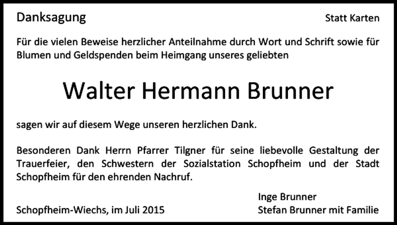 <p>Danksagung</p><p>Statt Karten</p><p>Für die vielen Beweise herzlicher Anteilnahme durch Wort und Schrift sowie für<br />Blumen und Geldspenden beim Heimgang unseres geliebten</p><p>Walter Hermann Brunner<br />sagen wir auf diesem Wege unseren herzlichen Dank.<br />Besonderen Dank Herrn Pfarrer Tilgner für seine liebevolle Gestaltung der<br />Trauerfeier, den Schwestern der Sozialstation Schopfheim und der Stadt<br />Schopfheim für den ehrenden Nachruf.<br />Schopfheim-Wiechs, im Juli 2015</p><p>Inge Brunner<br />Stefan Brunner mit Familie</p>