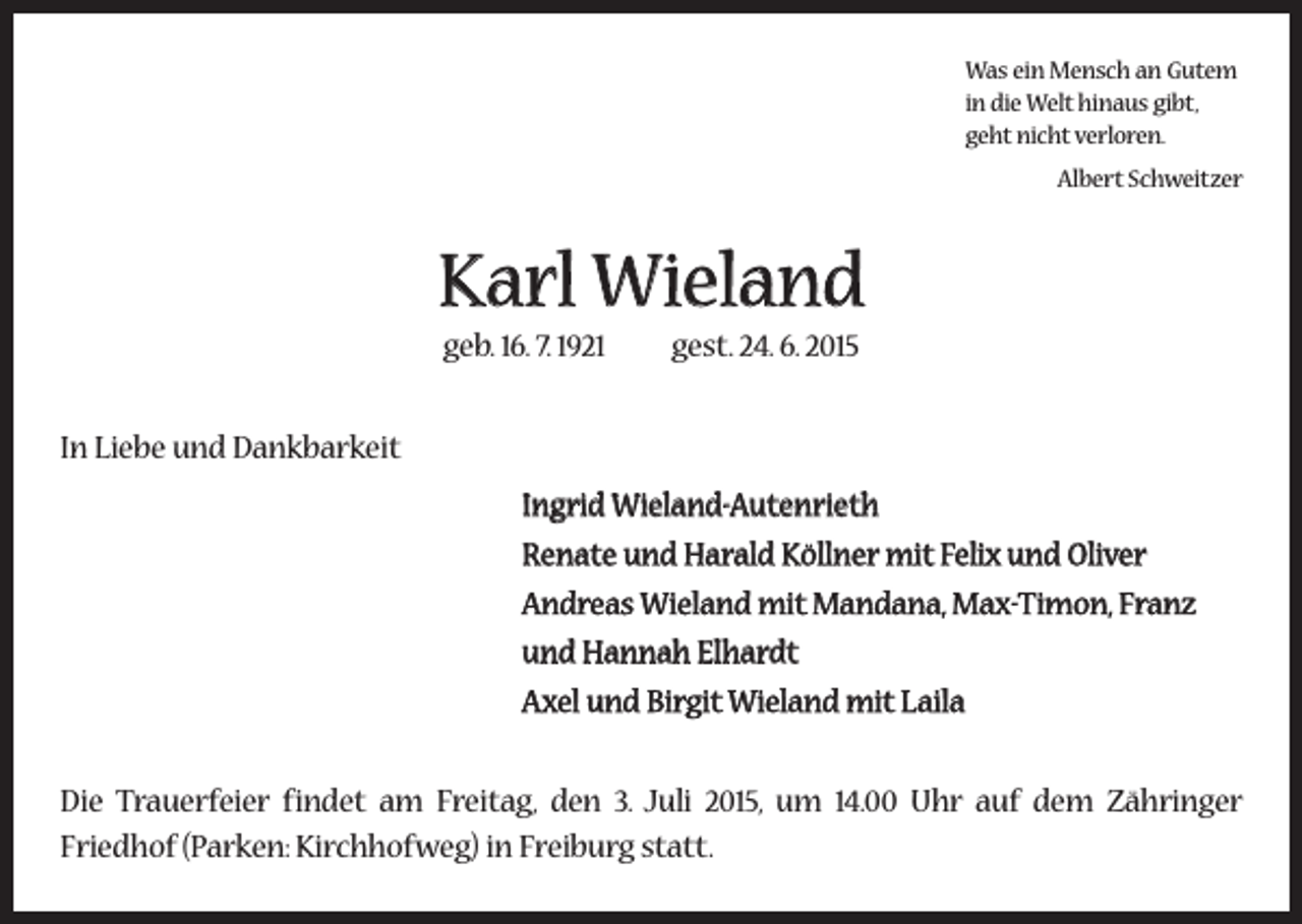 <p>Was ein Mensch an Gutem<br />in die Welt hinaus gibt,<br />geht nicht verloren.<br />Albert Schweitzer</p><p>Karl Wieland<br />geb. 16. 7. 1921 gest. 24. 6. 2015<br />In Liebe und Dankbarkeit<br />Ingrid Wieland-Autenrieth<br />Renate und Harald Köllner mit Felix und Oliver<br />Andreas Wieland mit Mandana, Max-Timon, Franz<br />und Hannah Elhardt<br />Axel und Birgit Wieland mit Laila<br />Die Trauerfeier findet am Freitag, den 3. Juli 2015, um 14.00 Uhr auf dem Zähringer<br />­Friedhof (Parken: Kirchhofweg) in Freiburg statt.</p>