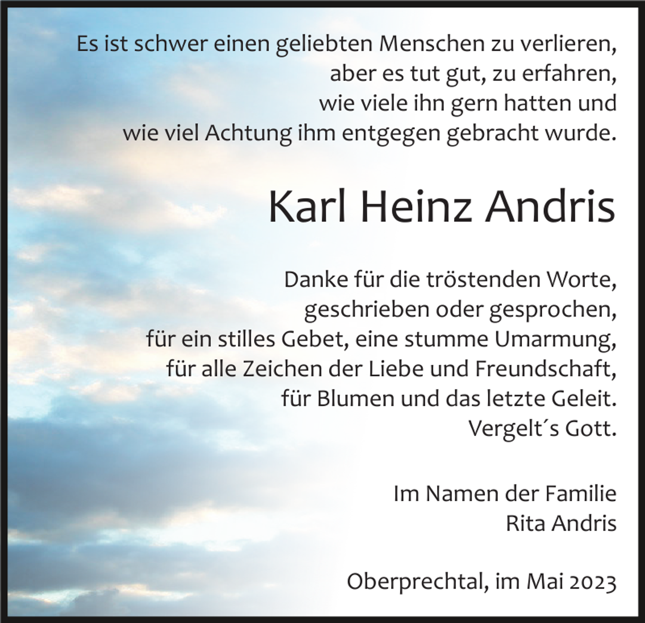<p>Es ist schwer einen geliebten Menschen zu verlieren,<br />aber es tut gut, zu erfahren,<br />wie viele ihn gern hatten und<br />wie viel Achtung ihm entgegen gebracht wurde.</p><p>Karl Heinz Andris<br />Danke für die tröstenden Worte,<br />geschrieben oder gesprochen,<br />für ein stilles Gebet, eine stumme Umarmung,<br />für alle Zeichen der Liebe und Freundschaft,<br />für Blumen und das letzte Geleit.<br />Vergelt´s Gott.<br />Im Namen der Familie<br />Rita Andris<br />Oberprechtal, im Mai 2023</p>