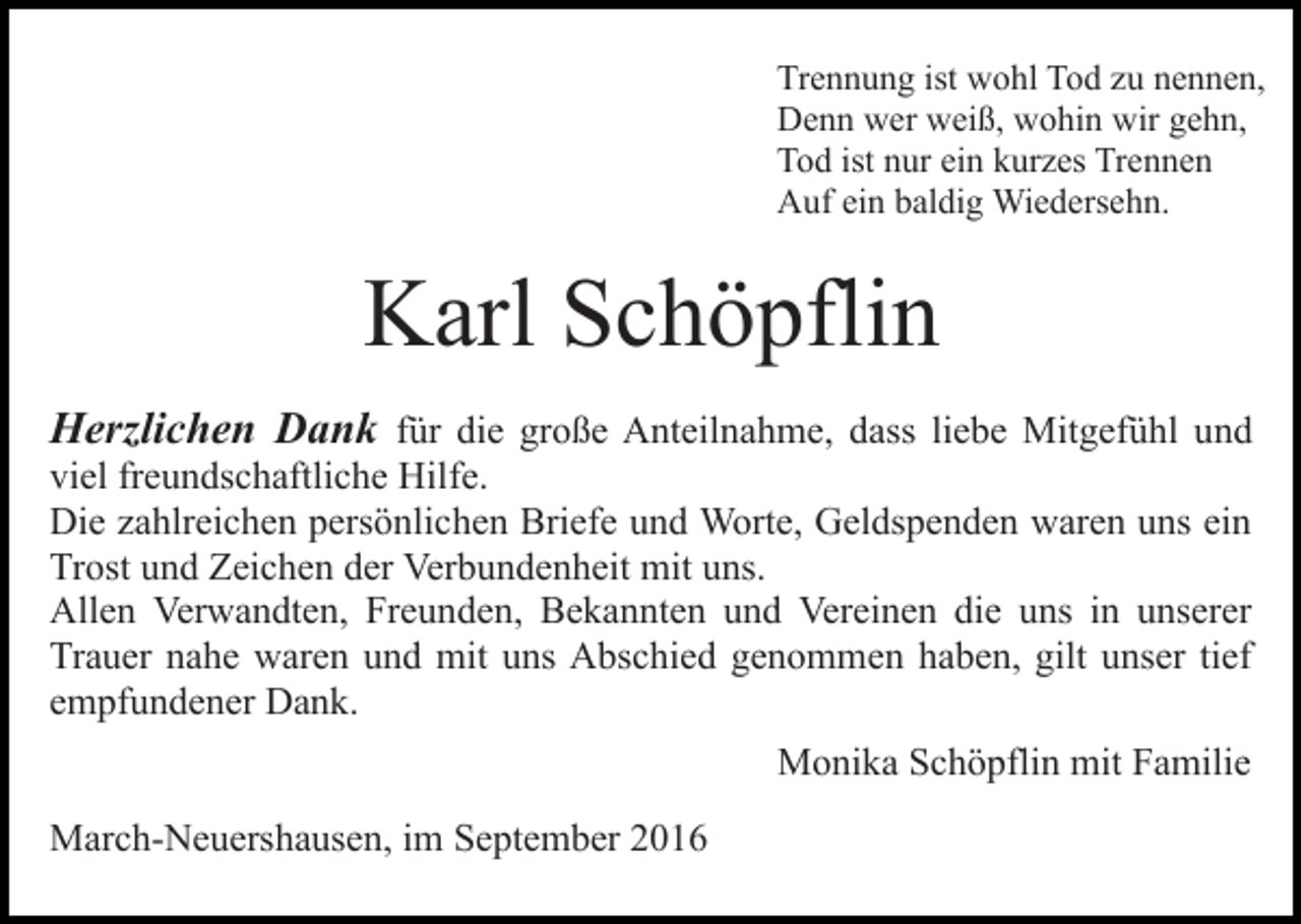 <p>Trennung ist wohl Tod zu nennen,<br />Denn wer weiß, wohin wir gehn,<br />Tod ist nur ein kurzes Trennen<br />Auf ein baldig Wiedersehn.</p><p>Karl Schöpflin<br />Herzlichen Dank für die große Anteilnahme, dass liebe Mitgefühl und<br />viel freundschaftliche Hilfe.<br />Die zahlreichen persönlichen Briefe und Worte, Geldspenden waren uns ein<br />Trost und Zeichen der Verbundenheit mit uns.<br />Allen Verwandten, Freunden, Bekannten und Vereinen die uns in unserer<br />Trauer nahe waren und mit uns Abschied genommen haben, gilt unser tief<br />empfundener Dank.<br />Monika Schöpflin mit Familie<br />March-Neuershausen, im September 2016</p>