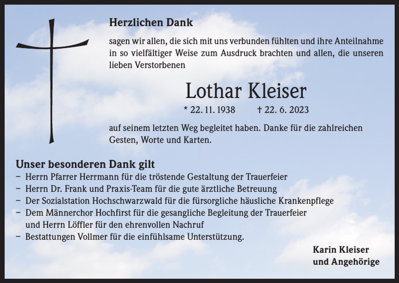 <p>Herzlichen Dank<br />sagen wir allen, die sich mit uns verbunden fühlten und ihre Anteilnahme<br />in so vielfältiger Weise zum Ausdruck brachten und allen, die unseren<br />lieben Verstorbenen</p><p>Lothar Kleiser<br />* 22. 11. 1938</p><p>† 22. 6. 2023</p><p>auf seinem letzten Weg begleitet haben. Danke für die zahlreichen<br />Gesten, Worte und Karten.</p><p>Unser besonderen Dank gilt</p><p>– Herrn Pfarrer Herrmann für die tröstende Gestaltung der Trauerfeier<br />– Herrn Dr. Frank und Praxis-Team für die gute ärztliche Betreuung<br />– Der Sozialstation Hochschwarzwald für die fürsorgliche häusliche Krankenpflege<br />– Dem Männerchor Hochfirst für die gesangliche Begleitung der Trauerfeier<br />und Herrn Löffler für den ehrenvollen Nachruf<br />– Bestattungen Vollmer für die einfühlsame Unterstützung.<br />Karin Kleiser<br />und Angehörige</p>