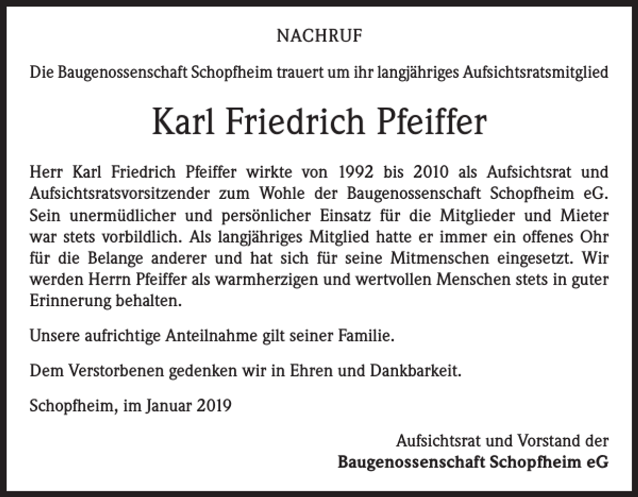 <p>NACHRUF<br />Die Baugenossenschaft Schopfheim trauert um ihr langjähriges Aufsichtsratsmitglied</p><p>Karl Friedrich Pfeiffer<br />Herr Karl Friedrich Pfeiffer wirkte von 1992 bis 2010 als Aufsichtsrat und<br />­Aufsichtsratsvorsitzender zum Wohle der Baugenossenschaft Schopfheim eG.<br />Sein unermüdlicher und persönlicher Einsatz für die Mitglieder und Mieter<br />war stets vorbildlich. Als langjähriges Mitglied hatte er immer ein offenes Ohr<br />für die Belange anderer und hat sich für seine Mitmenschen eingesetzt. Wir<br />werden Herrn Pfeiffer als warmherzigen und wertvollen Menschen stets in guter<br />Erinnerung behalten.<br />Unsere aufrichtige Anteilnahme gilt seiner Familie.<br />Dem Verstorbenen gedenken wir in Ehren und Dankbarkeit.<br />Schopfheim, im Januar 2019<br />Aufsichtsrat und Vorstand der<br />Baugenossenschaft Schopfheim eG</p>
