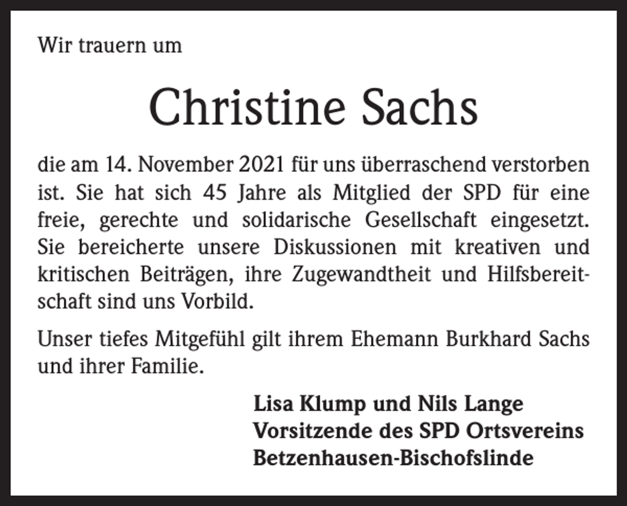 <p>Wir trauern um</p><p>Christine Sachs<br />die am 14. November 2021 für uns überraschend verstorben<br />ist. Sie hat sich 45 Jahre als Mitglied der SPD für eine<br />freie, gerechte und solidarische Gesellschaft eingesetzt.<br />Sie bereicherte unsere Diskussionen mit kreativen und<br />kritischen Beiträgen, ihre Zugewandtheit und Hilfsbereitschaft sind uns Vorbild.<br />Unser tiefes Mitgefühl gilt ihrem Ehemann Burkhard Sachs<br />und ihrer Familie.<br />Lisa Klump und Nils Lange<br />Vorsitzende des SPD Ortsvereins<br />Betzenhausen-Bischofslinde</p>