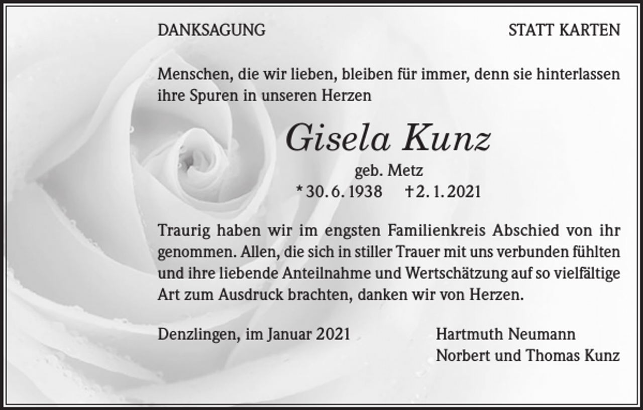 <p>DANKSAGUNG</p><p>STATT KARTEN</p><p>Menschen, die wir lieben, bleiben für immer, denn sie hinterlassen<br />ihre Spuren in unseren Herzen</p><p>Gisela Kunz<br />geb. Metz<br />* 30. 6. 1938 † 2. 1. 2021<br />Traurig haben wir im engsten Familienkreis Abschied von ihr<br />genommen. Allen, die sich in stiller Trauer mit uns verbunden fühlten<br />und ihre liebende Anteilnahme und Wertschätzung auf so vielfältige<br />Art zum Ausdruck brachten, danken wir von Herzen.<br />Denzlingen, im Januar 2021</p><p>Hartmuth Neumann<br />Norbert und Thomas Kunz</p>