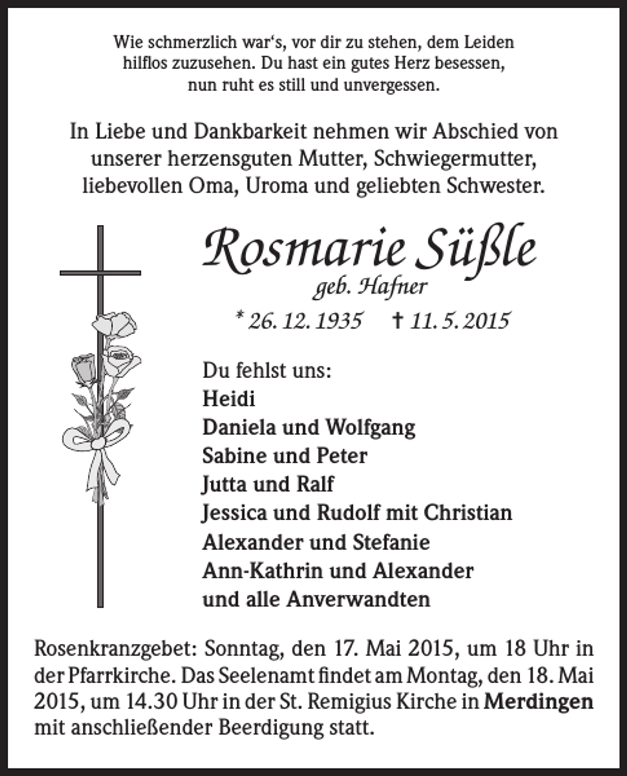 <p>Wie schmerzlich war‘s, vor dir zu stehen, dem Leiden<br />hilflos zuzusehen. Du hast ein gutes Herz besessen,<br />nun ruht es still und unvergessen.</p><p>In Liebe und Dankbarkeit nehmen wir Abschied von<br />unserer herzensguten Mutter, Schwiegermutter,<br />liebevollen Oma, Uroma und geliebten Schwester.</p><p>Rosmarie Süßle<br />geb. Hafner<br />* 26. 12. 1935 = 11. 5. 2015</p><p>Du fehlst uns:<br />Heidi<br />Daniela und Wolfgang<br />Sabine und Peter<br />Jutta und Ralf<br />Jessica und Rudolf mit Christian<br />Alexander und Stefanie<br />Ann-Kathrin und Alexander<br />und alle Anverwandten<br />Rosenkranzgebet: Sonntag, den 17. Mai 2015, um 18 Uhr in<br />der Pfarrkirche. Das Seelenamt findet am Montag, den 18. Mai<br />2015, um 14.30 Uhr in der St. Remigius Kirche in Merdingen<br />mit anschließender Beerdigung statt.</p>