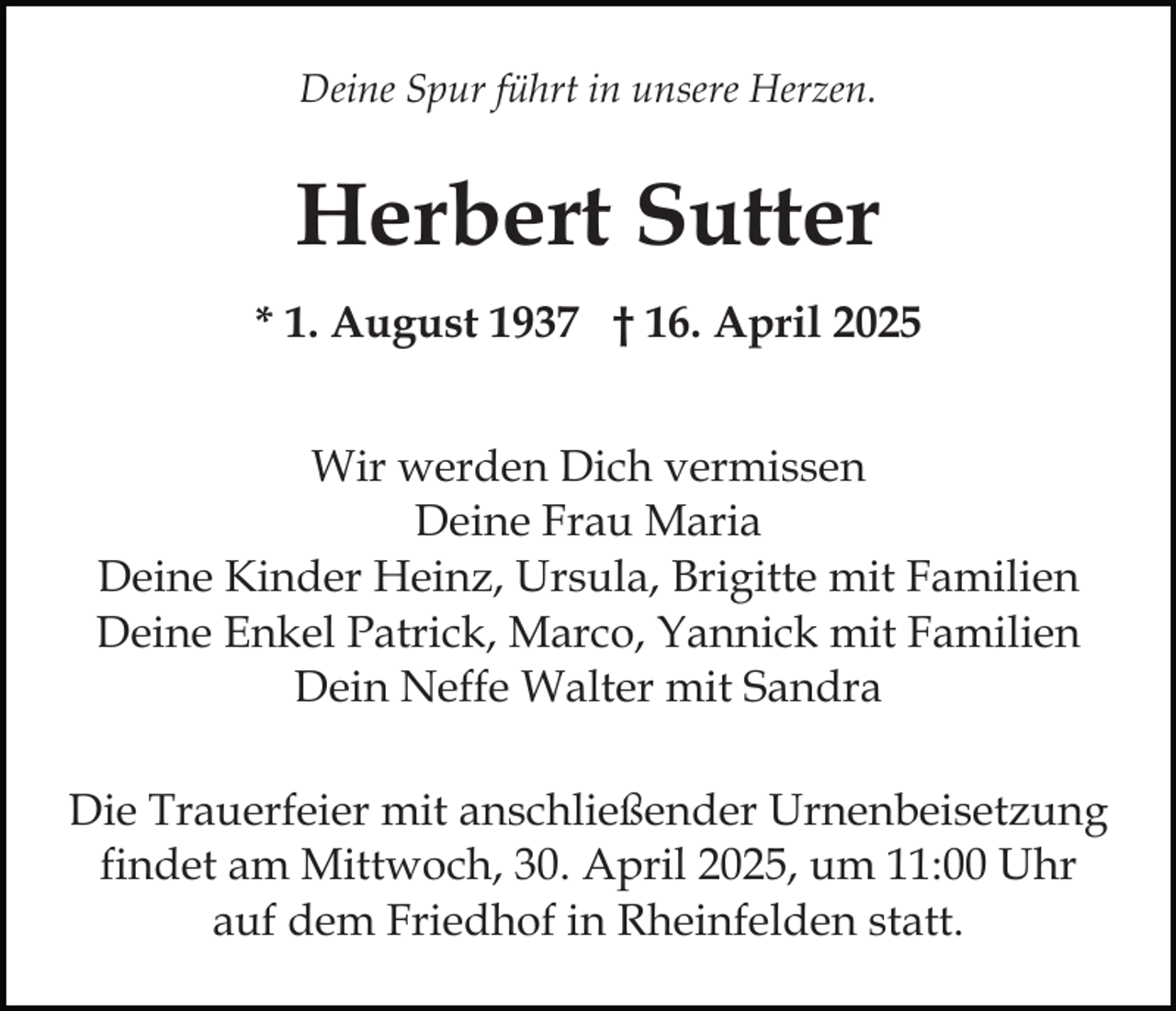 <p>Deine Spur führt in unsere Herzen.</p><p>Herbert Sutter<br />* 1. August 1937 † 16. April 2025<br />Wir werden Dich vermissen<br />Deine Frau Maria<br />Deine Kinder Heinz, Ursula, Brigitte mit Familien<br />Deine Enkel Patrick, Marco, Yannick mit Familien<br />Dein Neffe Walter mit Sandra<br />Die Trauerfeier mit anschließender Urnenbeisetzung<br />findet am Mittwoch, 30. April 2025, um 11:00 Uhr<br />auf dem Friedhof in Rheinfelden statt.</p>