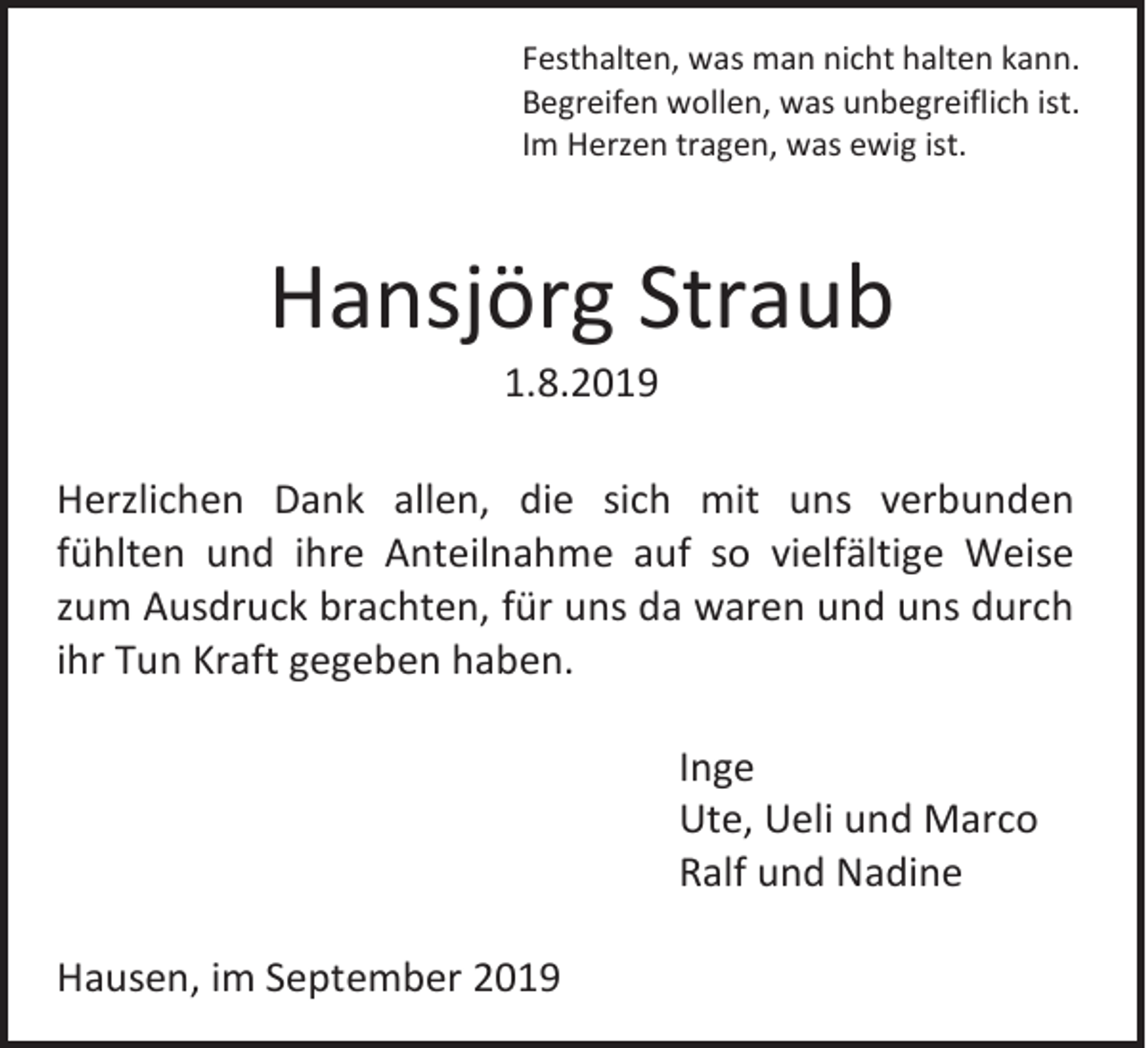 <p>Festhalten, was man nicht halten kann.<br />Begreifen wollen, was unbegreiflich ist.<br />Im Herzen tragen, was ewig ist.</p><p>Hansjörg Straub<br />1.8.2019<br />Herzlichen Dank allen, die sich mit uns verbunden<br />fühlten und ihre Anteilnahme auf so vielfältige Weise<br />zum Ausdruck brachten, für uns da waren und uns durch<br />ihr Tun Kraft gegeben haben.<br />Inge<br />Ute, Ueli und Marco<br />Ralf und Nadine<br />Hausen, im September 2019</p>