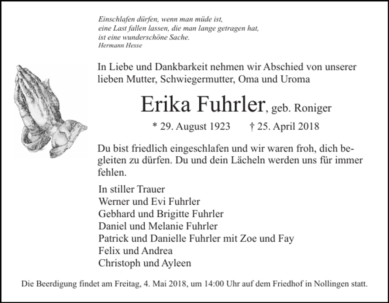 <p>Ei<br />ns c hl af e n ddürfen,<br />ürf e n, wenn<br />w e n n man<br />m a n müde<br />m ü d e ist,<br />Einschlafen<br />eine<br />ei<br />n e Last<br />L ast ffallen<br />all e n llassen,<br />ass e n, die<br />di e man<br />m a n llange<br />a n g e getragen<br />g etr a g e n hat,<br />h at ,<br />ist eine<br />ei n e wunderschöne<br />w u n d ers c h ö n e Sache.<br />S ac h e.<br />HHermann<br />er m a n n HHesse<br />ess e</p><p>IInn Liebe<br />Li e b e und<br />u n d Dankbarkeit<br />D a n k b ar k eit nehmen<br />n e h m e n wir<br />wir Abschied<br />A bs c hi e d von<br />v on uunserer<br />ns er er<br />li e b e n Mutter,<br />M utt er, Schwiegermutter,<br />S c h wi e g erm utt er, OOma<br />m a uund<br />n d Ur<br />o ma<br />lieben<br />Uroma</p><p>Erika<br />Eri<br />k a FFuhrler<br />u hrl er , geb.<br />g e b. Roniger<br />R o ni g er<br />** 229.<br />9. August<br />A u g ust 11</p><p>†† 225.<br />5. April<br />A pril 22</p><p>bistfri<br />friedlich<br />DDu<br />u bist<br />e dli c h eieingeschlafen<br />n g es c h l af e n und<br />u n d wir<br />wir waren<br />w ar e n froh,<br />fr o h, dich<br />di c h beb egl<br />eit e n zzu<br />u ddürfen.<br />ürf e n. Du<br />D u uund<br />n d dein<br />d ei n Lächeln<br />L ä c h el n werden<br />w er d e n uns<br />u ns für<br />f ür immer<br />i m m er<br />gleiten<br />fehlen.<br />f e hl e n.<br />IInn stiller<br />still er Trauer<br />Tr a u er<br />Werner<br />Wer<br />n er u und<br />n d E Evi<br />vi F Fuhrler<br />u hrl er<br />Brigitte<br />GGebhard<br />e b h ar d uund<br />n d Bri<br />gitt e FFuhrler<br />u h rl er<br />DDaniel<br />a ni el uund<br />n d Melanie<br />M el a ni e FFuhrler<br />u hr l er<br />PPatrick<br />atri c k uund<br />n d Danielle<br />D a ni ell e FFuhrler<br />u h rl er mit<br />mit Zoe<br />Z o e und<br />u n d Fay<br />Fa y<br />FFelix<br />eli x uund<br />n d Andrea<br />A n dr e a<br />CChristoph<br />hrist o p h uund<br />n d Ayleen<br />A yl e e n<br />Die<br />Di<br />e BBeerdigung<br />e er di g u n g fifindet<br />n d et aam<br />m Freitag,<br />Fr eit a g, 4.<br />4. Mai<br />M ai 2018,<br />2 0 1 8, um<br />u m 14:00<br />1 4: Uhr<br />U hr auf<br />a uf dem<br />d e m Friedhof<br />Fri e dh of iin<br />n Nollingen<br />N olli n g e n ststatt.<br />att.</p>