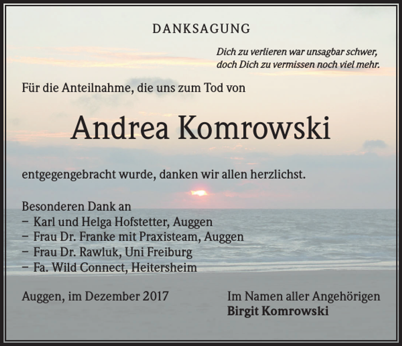 <p>DANK SAGU NG<br />Dich zu verlieren war unsagbar schwer,<br />doch Dich zu vermissen noch viel mehr.</p><p>Für die Anteilnahme, die uns zum Tod von</p><p>Andrea Komrowski<br />entgegengebracht wurde, danken wir allen herzlichst.<br />Besonderen Dank an<br />– Karl und Helga Hofstetter, Auggen<br />– Frau Dr. Franke mit Praxisteam, Auggen<br />– Frau Dr. Rawluk, Uni Freiburg<br />– Fa. Wild Connect, Heitersheim<br />Auggen, im Dezember 2017</p><p>Im Namen aller Angehörigen<br />Birgit Komrowski</p>