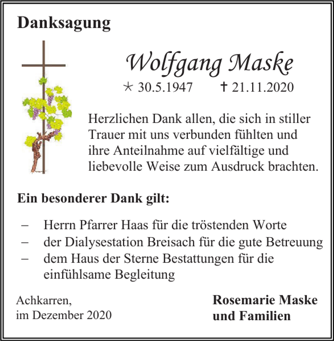 <p>Danksagung</p><p>Wolfgang Maske<br /> 30.5.1947</p><p> 21.11.2020</p><p>Herzlichen Dank allen, die sich in stiller<br />Trauer mit uns verbunden fühlten und<br />ihre Anteilnahme auf vielfältige und<br />liebevolle Weise zum Ausdruck brachten.<br />Ein besonderer Dank gilt:<br />−<br />−<br />−</p><p>Herrn Pfarrer Haas für die tröstenden Worte<br />der Dialysestation Breisach für die gute Betreuung<br />dem Haus der Sterne Bestattungen für die<br />einfühlsame Begleitung</p><p>Achkarren,<br />im Dezember 2020</p><p>Rosemarie Maske<br />und Familien</p>
