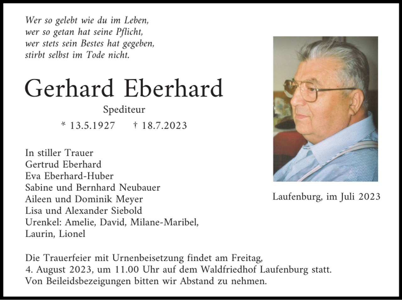 <p>Wer so gelebt wie du im Leben,<br />wer so getan hat seine Pflicht,<br />wer stets sein Bestes hat gegeben,<br />stirbt selbst im Tode nicht.</p><p>Gerhard Eberhard<br />Spediteur<br />* 13.5.1927<br />† 18.7.2023<br />In stiller Trauer<br />Gertrud Eberhard<br />Eva Eberhard-Huber<br />Sabine und Bernhard Neubauer<br />Aileen und Dominik Meyer<br />Lisa und Alexander Siebold<br />Urenkel: Amelie, David, Milane-Maribel,<br />Laurin, Lionel</p><p>Laufenburg, im Juli 2023</p><p>Die Trauerfeier mit Urnenbeisetzung findet am Freitag,<br />4. August 2023, um 11.00 Uhr auf dem Waldfriedhof Laufenburg statt.<br />Von Beileidsbezeigungen bitten wir Abstand zu nehmen.</p>