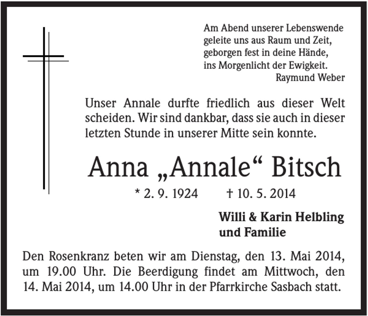 <p>Am Abend unserer Lebenswende<br />geleite uns aus Raum und Zeit,<br />geborgen fest in deine Hände,<br />ins Morgenlicht der Ewigkeit.<br />Raymund Weber</p><p>Unser Annale durfte friedlich aus dieser Welt<br />scheiden. Wir sind dankbar, dass sie auch in dieser<br />letzten Stunde in unserer Mitte sein konnte.</p><p>Anna „Annale“ Bitsch<br />* 2. 9. 1924</p><p>† 10. 5. 2014<br />Willi &amp; Karin Helbling<br />und Familie</p><p>Den Rosenkranz beten wir am Dienstag, den 13. Mai 2014,<br />um 19.00 Uhr. Die Beerdigung findet am Mittwoch, den<br />14. Mai 2014, um 14.00 Uhr in der Pfarrkirche Sasbach statt.</p>