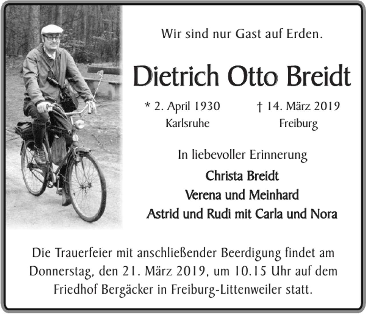 <p>Wir sind nur Gast auf Erden.</p><p>Dietrich Otto Breidt<br />* 2. April 1930<br />Karlsruhe</p><p>† 14. März 2019<br />Freiburg</p><p>In liebevoller Erinnerung</p><p>Christa Breidt<br />Verena und Meinhard<br />Astrid und Rudi mit Carla und Nora<br />Die Trauerfeier mit anschließender Beerdigung findet am<br />Donnerstag, den 21. März 2019, um 10.15 Uhr auf dem<br />Friedhof Bergäcker in Freiburg-Littenweiler statt.</p>