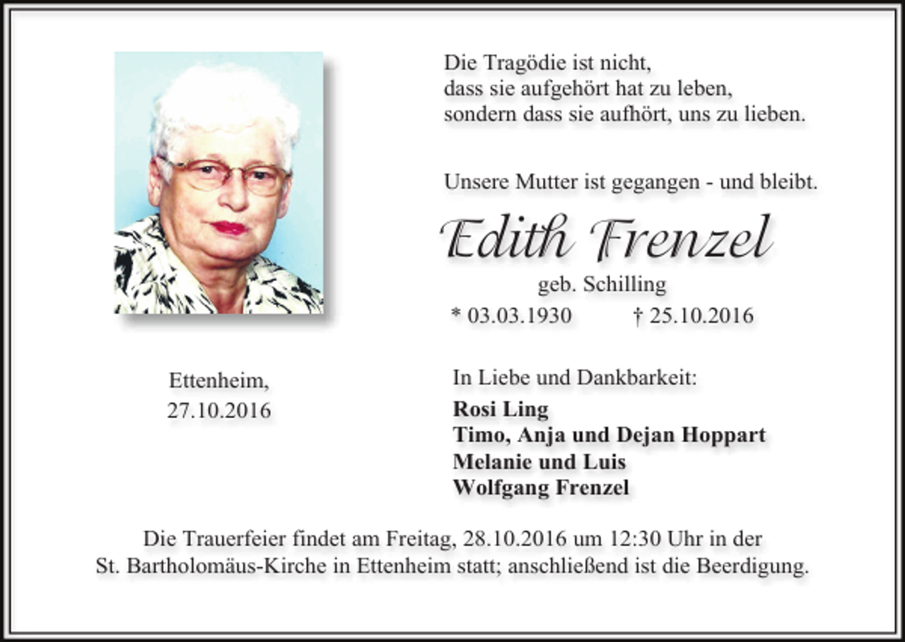<p>Die Tragödie ist nicht,<br />dass sie aufgehört hat zu leben,<br />sondern dass sie aufhört, uns zu lieben.<br />Unsere Mutter ist gegangen - und bleibt.</p><p>Edith Frenzel<br />geb. Schilling<br />* 03.03.1930<br />† 25.10.2016<br />Ettenheim,<br />27.10.2016</p><p>In Liebe und Dankbarkeit:<br />Rosi Ling<br />Timo, Anja und Dejan Hoppart<br />Melanie und Luis<br />Wolfgang Frenzel</p><p>Die Trauerfeier findet am Freitag, 28.10.2016 um 12:30 Uhr in der<br />St. Bartholomäus-Kirche in Ettenheim statt; anschließend ist die Beerdigung.</p>