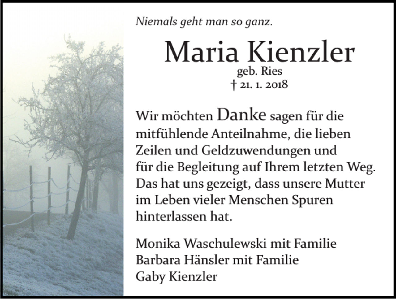 <p>Niemals<br />Ni<br />e m al s ggeht<br />e ht man<br />m a n sso<br />o gganz.<br />a n z.</p><p>MMaria<br />ari a ggeb.<br />KieKienzler<br />eRi e sn zl er<br />b. Ries<br />†<br />21.1.1. 22018<br />† 21.<br />01 8</p><p>Wir mmöchten<br />Wir<br />ö c ht e n DDanke<br />a n k e ssagen<br />a g e n ffür<br />ür die<br />di e<br />mitfühlende<br />mitf ü hl e n d e AAnteilnahme,<br />nt eil n a h m e, die<br />di e lilieben<br />e be n<br />Zeilen<br />Z eil e n uund<br />n d Geldzuwendungen<br />G el d z u w e n d u n g e n uund<br />nd<br />f ür die<br />di e Begleitung<br />B e gl eit u n g auf<br />a uf Ihrem<br />I hr e m lletzten<br />et zt e n Weg.<br />W e g.<br />für<br />D a s hhat<br />at uuns<br />n s ggezeigt,<br />e z ei gt, ddass<br />a s s unsere<br />u n s er e Mutter<br />M utt er<br />Das<br />im<br />i m Leben<br />L e b e n vieler<br />vi el er Menschen<br />M e n s c he n Spuren<br />S p ur e n<br />hi nt erl a s s e n hhat.<br />at.<br />hinterlassen<br />M o ni k a Waschulewski<br />Monika<br />W a s c h ul e w s ki mmit<br />it Familie<br />F a mili e<br />BBarbara<br />ar b ar a Hänsler<br />H ä n sl er mit<br />mit FFamilie<br />a m ili e<br />GGaby<br />a b y Ki<br />e n zl er<br />Kienzler</p>