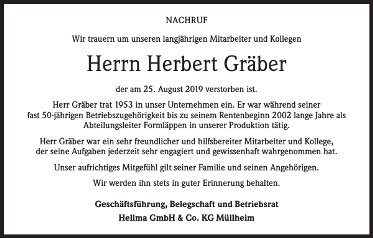 <p>NACHRUF<br />Wir trauern um unseren langjährigen Mitarbeiter und Kollegen</p><p>Herrn Herbert Gräber<br />der am 25. August 2019 verstorben ist.<br />Herr Gräber trat 1953 in unser Unternehmen ein. Er war während seiner<br />fast 50-jährigen Betriebszugehörigkeit bis zu seinem Rentenbeginn 2002 lange Jahre als<br />Abteilungsleiter Formläppen in unserer Produktion tätig.<br />Herr Gräber war ein sehr freundlicher und hilfsbereiter Mitarbeiter und Kollege,<br />der seine Aufgaben jederzeit sehr engagiert und gewissenhaft wahrgenommen hat.<br />Unser aufrichtiges Mitgefühl gilt seiner Familie und seinen Angehörigen.<br />Wir werden ihn stets in guter Erinnerung behalten.<br />Geschäftsführung, Belegschaft und Betriebsrat<br />Hellma GmbH &amp; Co. KG Müllheim</p>