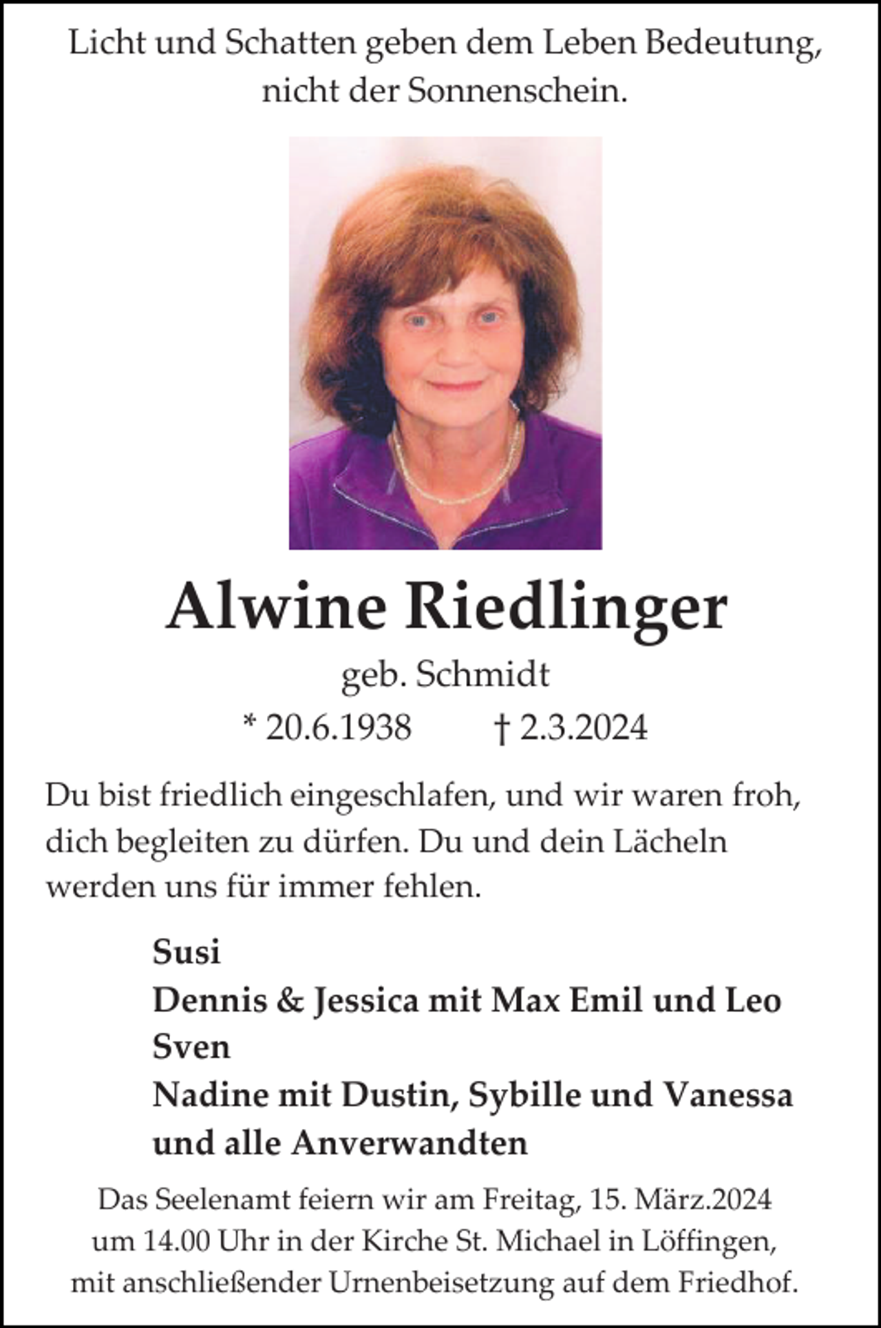 <p>Licht und Schatten geben dem Leben Bedeutung,<br />nicht der Sonnenschein.</p><p>Alwine Riedlinger<br />geb. Schmidt<br />* 20.6.1938<br />† 2.3.2024<br />Du bist friedlich eingeschlafen, und wir waren froh,<br />dich begleiten zu dürfen. Du und dein Lächeln<br />werden uns für immer fehlen.</p><p>Susi<br />Dennis &amp; Jessica mit Max Emil und Leo<br />Sven<br />Nadine mit Dustin, Sybille und Vanessa<br />und alle Anverwandten<br />Das Seelenamt feiern wir am Freitag, 15. März.2024<br />um 14.00 Uhr in der Kirche St. Michael in Löffingen,<br />mit anschließender Urnenbeisetzung auf dem Friedhof.</p>