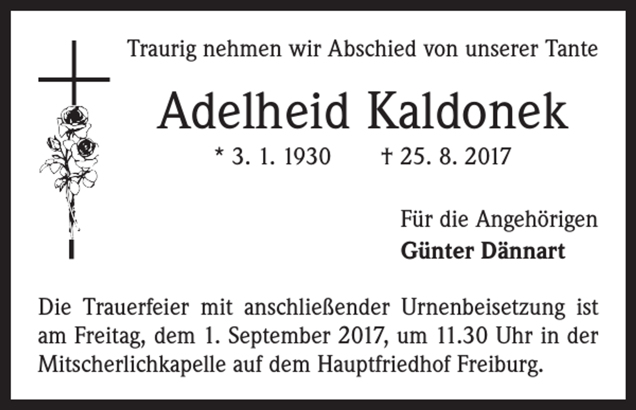 <p>Traurig nehmen wir Abschied von unserer Tante</p><p>Adelheid Kaldonek<br />* 3. 1. 1930 † 25. 8. 2017</p><p>Für die Angehörigen<br />Günter Dännart<br />Die Trauerfeier mit anschließender Urnenbeisetzung ist<br />am Freitag, dem 1. September 2017, um 11.30 Uhr in der<br />Mitscherlichkapelle auf dem Hauptfriedhof Freiburg.</p>