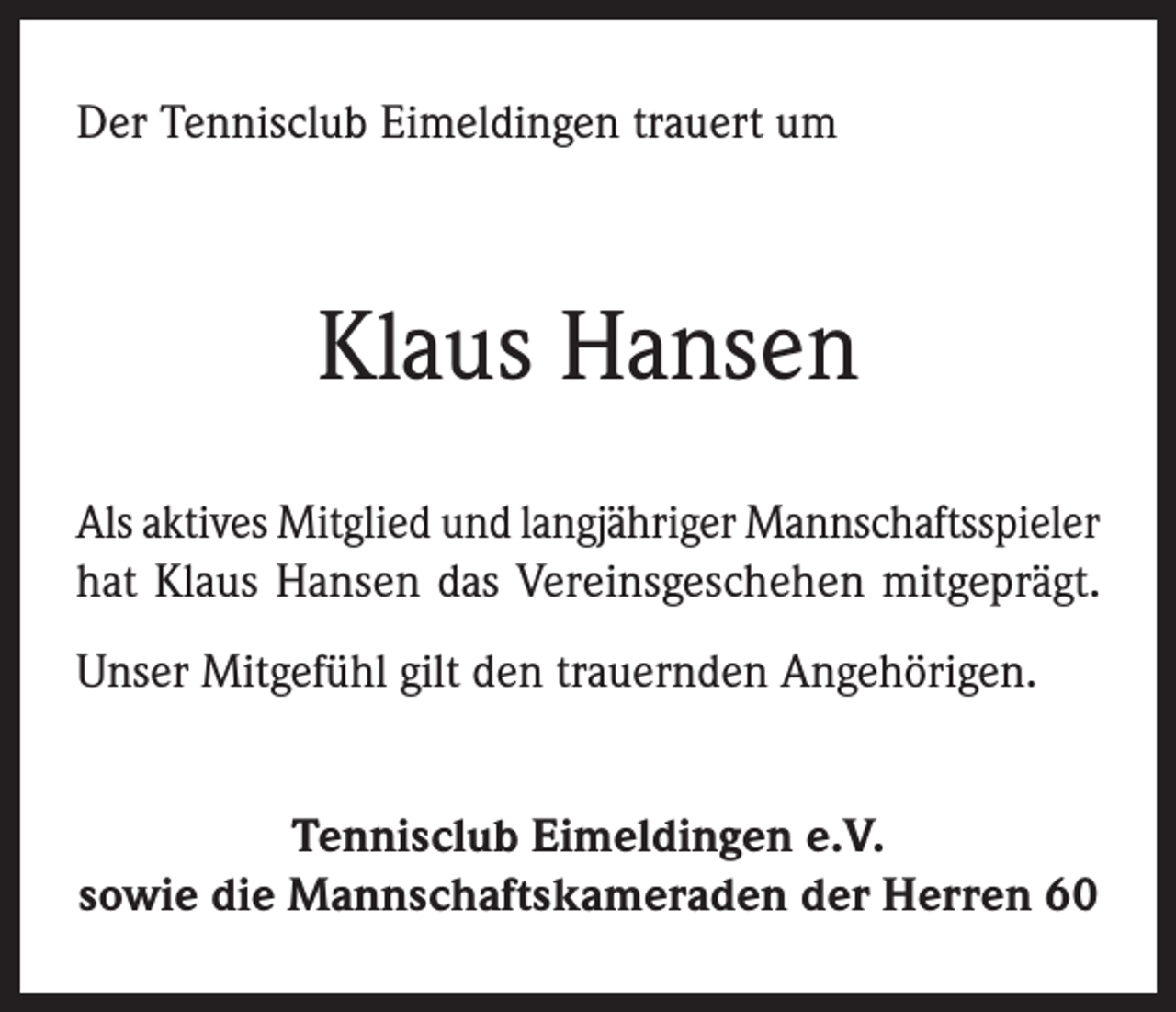 <p>Der Tennisclub Eimeldingen trauert um</p><p>Klaus Hansen<br />Als aktives Mitglied und langjähriger Mannschaftsspieler<br />hat Klaus Hansen das Vereinsgeschehen mitgeprägt.<br />Unser Mitgefühl gilt den trauernden Angehörigen.<br />Tennisclub Eimeldingen e.V.<br />sowie die Mannschaftskameraden der Herren 60</p>