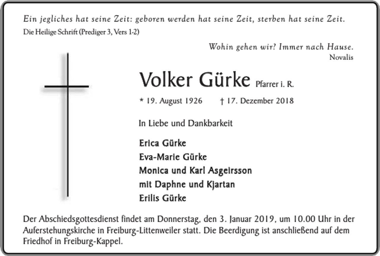 <p>Ein jegliches hat seine Zeit: geboren werden hat seine Zeit, sterben hat seine Zeit.<br />Die Heilige Schrift (Prediger 3, Vers 1-2)</p><p>Wohin gehen wir? Immer nach Hause.<br />Novalis</p><p>Volker Gürke Pfarrer i. R.</p><p>* 19. August 1926</p><p>† 17. Dezember 2018</p><p>In Liebe und Dankbarkeit<br />Erica Gürke<br />Eva-Marie Gürke<br />Monica und Karl Asgeirsson<br />mit Daphne und Kjartan<br />Erilis Gürke<br />Der Abschiedsgottesdienst findet am Donnerstag, den 3. Januar 2019, um 10.00 Uhr in der<br />Auferstehungskirche in Freiburg-Littenweiler statt. Die Beerdigung ist anschließend auf dem<br />Friedhof in Freiburg-Kappel.</p>