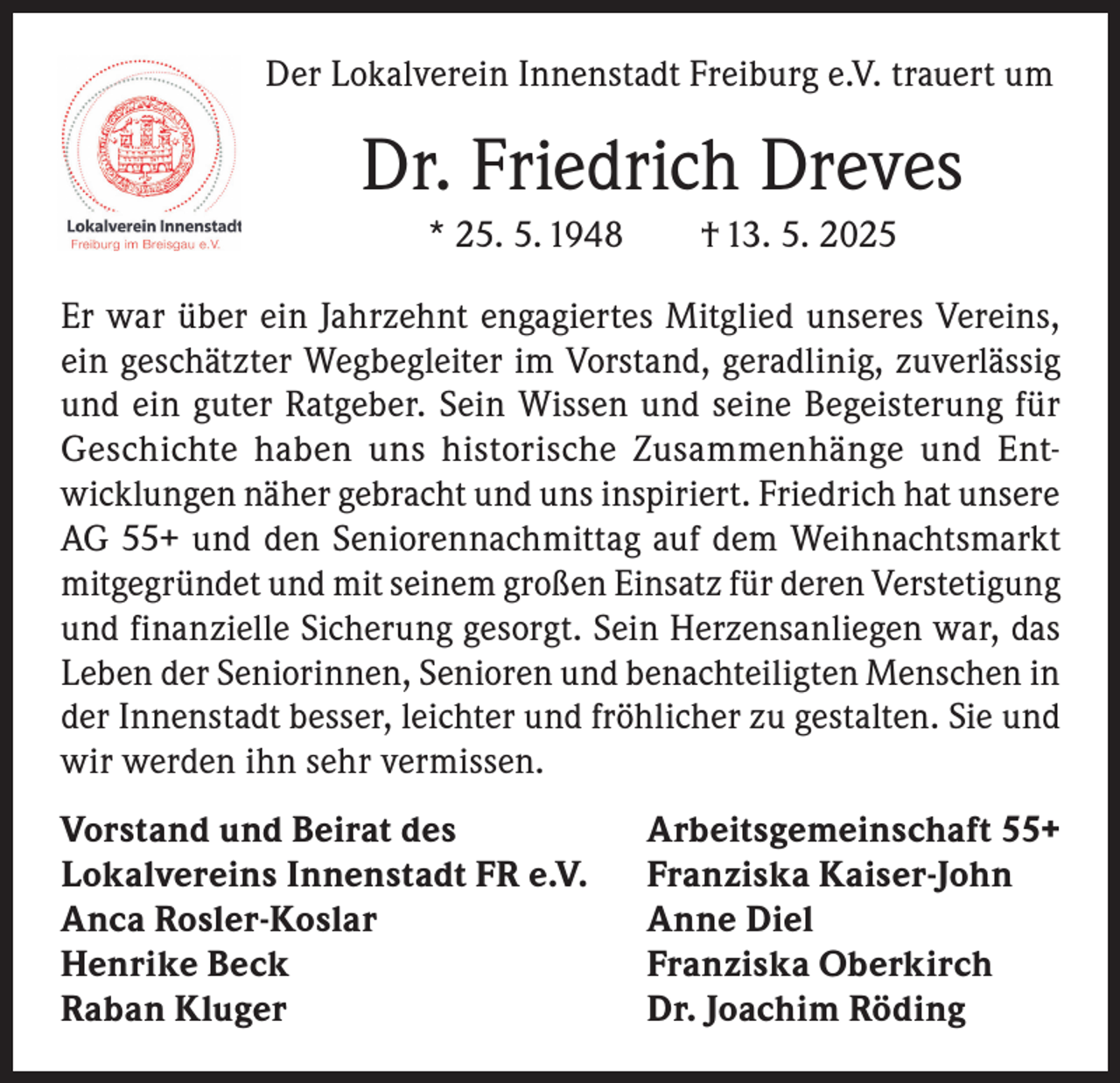 <p>Der Lokalverein Innenstadt Freiburg e.V. trauert um</p><p>Dr. Friedrich Dreves<br />* 25. 5. 1948 † 13. 5. 2025<br />Er war über ein Jahrzehnt engagiertes Mitglied unseres Vereins,<br />ein geschätzter Wegbegleiter im Vorstand, geradlinig, zuverlässig<br />und ein guter Ratgeber. Sein Wissen und seine Begeisterung für<br />Geschichte haben uns historische Zusammenhänge und Entwicklungen näher gebracht und uns inspiriert. Friedrich hat unsere<br />AG 55+ und den Seniorennachmittag auf dem Weihnachtsmarkt<br />mitgegründet und mit seinem großen Einsatz für deren Verstetigung<br />und finanzielle Sicherung gesorgt. Sein Herzensanliegen war, das<br />Leben der Seniorinnen, Senioren und benachteiligten Menschen in<br />der Innenstadt besser, leichter und fröhlicher zu gestalten. Sie und<br />wir werden ihn sehr vermissen.<br />Vorstand und Beirat des<br />Lokalvereins Innenstadt FR e.V.<br />Anca Rosler-Koslar<br />Henrike Beck<br />Raban Kluger</p><p>Arbeitsgemeinschaft 55+<br />Franziska Kaiser-John<br />Anne Diel<br />Franziska Oberkirch<br />Dr. Joachim Röding</p>