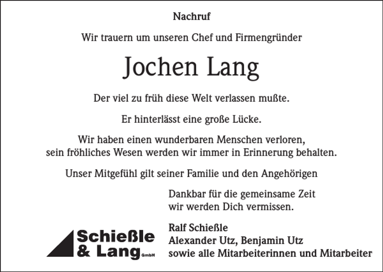<p>Nachruf<br />Wir trauern um unseren Chef und Firmengründer</p><p>Jochen Lang<br />Der viel zu früh diese Welt verlassen mußte.<br />Er hinterlässt eine große Lücke.<br />Wir haben einen wunderbaren Menschen verloren,<br />sein fröhliches Wesen werden wir immer in Erinnerung behalten.<br />Unser Mitgefühl gilt seiner Familie und den Angehörigen<br />Dankbar für die gemeinsame Zeit<br />wir werden Dich vermissen.<br />Ralf Schießle<br />Alexander Utz, Benjamin Utz<br />sowie alle Mitarbeiterinnen und Mitarbeiter</p>