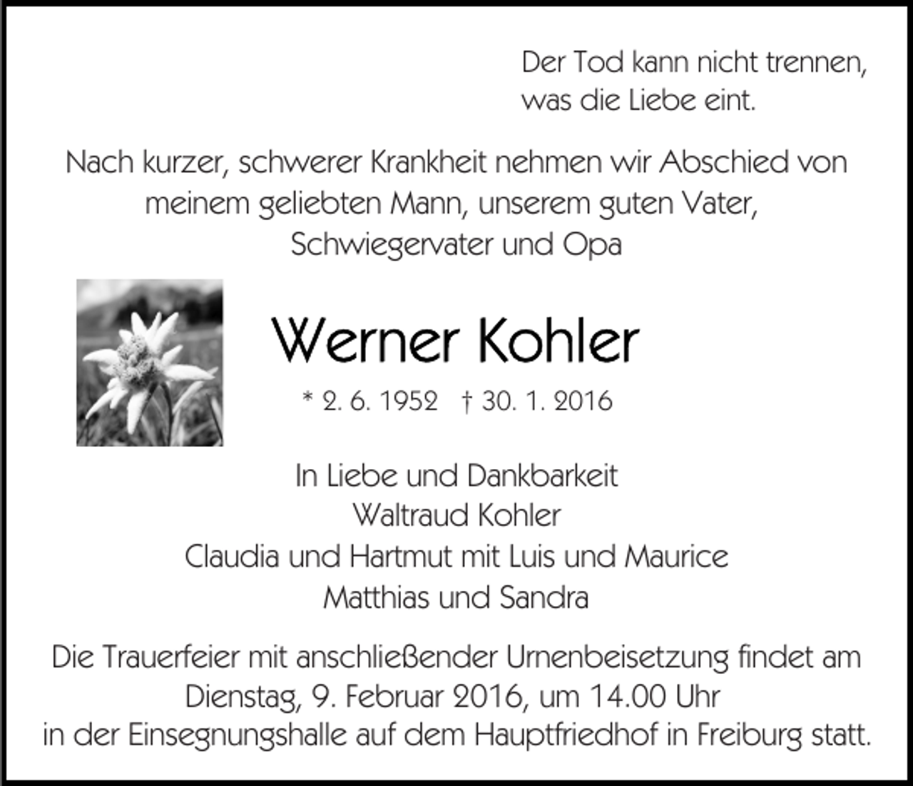 <p>Der Tod kann nicht trennen,<br />was die Liebe eint.</p><p>Nach kurzer, schwerer Krankheit nehmen wir Abschied von<br />meinem geliebten Mann, unserem guten Vater,<br />Schwiegervater und Opa</p><p>* 2. 6. 1952 † 30. 1. 2016</p><p>In Liebe und Dankbarkeit<br />Waltraud Kohler<br />Claudia und Hartmut mit Luis und Maurice<br />Matthias und Sandra<br />Die Trauerfeier mit anschließender Urnenbeisetzung findet am<br />Dienstag, 9. Februar 2016, um 14.00 Uhr<br />in der Einsegnungshalle auf dem Hauptfriedhof in Freiburg statt.</p>