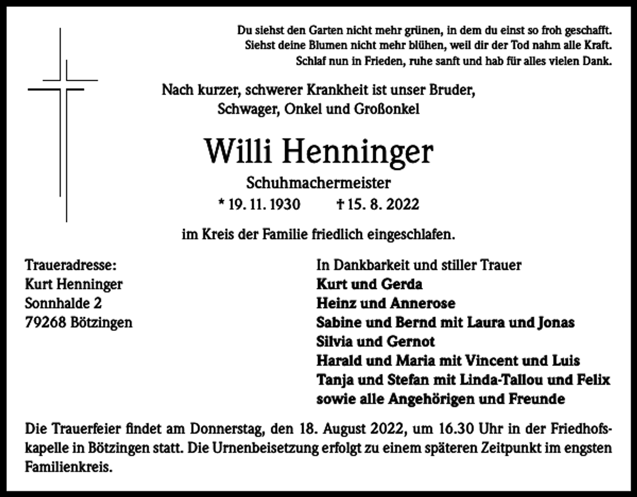 <p>Du siehst den Garten nicht mehr grünen, in dem du einst so froh geschafft.<br />Siehst deine Blumen nicht mehr blühen, weil dir der Tod nahm alle Kraft.<br />Schlaf nun in Frieden, ruhe sanft und hab für alles vielen Dank.</p><p>Nach kurzer, schwerer Krankheit ist unser Bruder,<br />Schwager, Onkel und Großonkel</p><p>Willi Henninger<br />Schuhmachermeister<br />* 19. 11. 1930</p><p>† 15. 8. 2022</p><p>im Kreis der Familie friedlich eingeschlafen.<br />Traueradresse:<br />In Dankbarkeit und stiller Trauer<br />Kurt Henninger<br />Kurt und Gerda<br />Sonnhalde 2<br />Heinz und Annerose<br />79268 Bötzingen Sabine und Bernd mit Laura und Jonas<br />Silvia und Gernot<br />Harald und Maria mit Vincent und Luis<br />Tanja und Stefan mit Linda-Tallou und Felix<br />sowie alle Angehörigen und Freunde<br />Die Trauerfeier findet am Donnerstag, den 18. August 2022, um 16.30 Uhr in der Friedhofskapelle in Bötzingen statt. Die Urnenbeisetzung erfolgt zu einem späteren Zeitpunkt im engsten<br />Familienkreis.</p>
