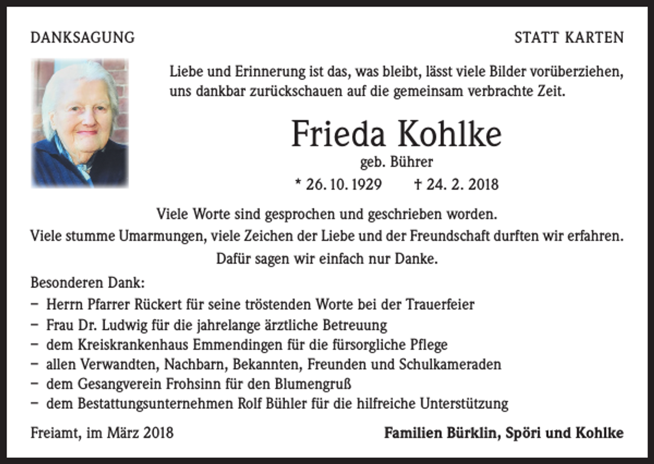 <p>DANKSAGUNG</p><p>STATT KARTEN<br />Liebe und Erinnerung ist das, was bleibt, lässt viele Bilder vorüberziehen,<br />uns dankbar zurückschauen auf die gemeinsam verbrachte Zeit.</p><p>Frieda Kohlke<br />geb. Bührer<br />* 26. 10. 1929 † 24. 2. 2018</p><p>Viele Worte sind gesprochen und geschrieben worden.<br />Viele stumme Umarmungen, viele Zeichen der Liebe und der Freundschaft durften wir erfahren.<br />Dafür sagen wir einfach nur Danke.<br />Besonderen Dank:<br />– Herrn Pfarrer Rückert für seine tröstenden Worte bei der Trauerfeier<br />– Frau Dr. Ludwig für die jahrelange ärztliche Betreuung<br />– dem Kreiskrankenhaus Emmendingen für die fürsorgliche Pflege<br />– allen Verwandten, Nachbarn, Bekannten, Freunden und Schulkameraden<br />– dem Gesangverein Frohsinn für den Blumengruß<br />– dem Bestattungsunternehmen Rolf Bühler für die hilfreiche Unterstützung<br />Freiamt, im März 2018</p><p>Familien Bürklin, Spöri und Kohlke</p>