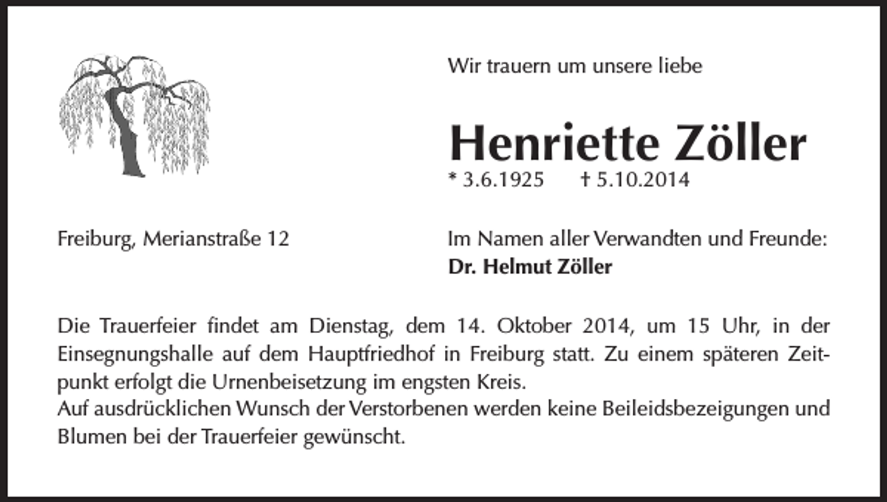 <p>Wir trauern um unsere liebe</p><p>Henriette Zöller<br />* 3.6.1925<br />Freiburg, Merianstraße 12</p><p>† 5.10.2014</p><p>Im Namen aller Verwandten und Freunde:<br />Dr. Helmut Zöller</p><p>Die Trauerfeier findet am Dienstag, dem 14. Oktober 2014, um 15 Uhr, in der<br />Einsegnungshalle auf dem Hauptfriedhof in Freiburg statt. Zu einem späteren Zeitpunkt erfolgt die Urnenbeisetzung im engsten Kreis.<br />Auf ausdrücklichen Wunsch der Verstorbenen werden keine Beileidsbezeigungen und<br />Blumen bei der Trauerfeier gewünscht.</p>