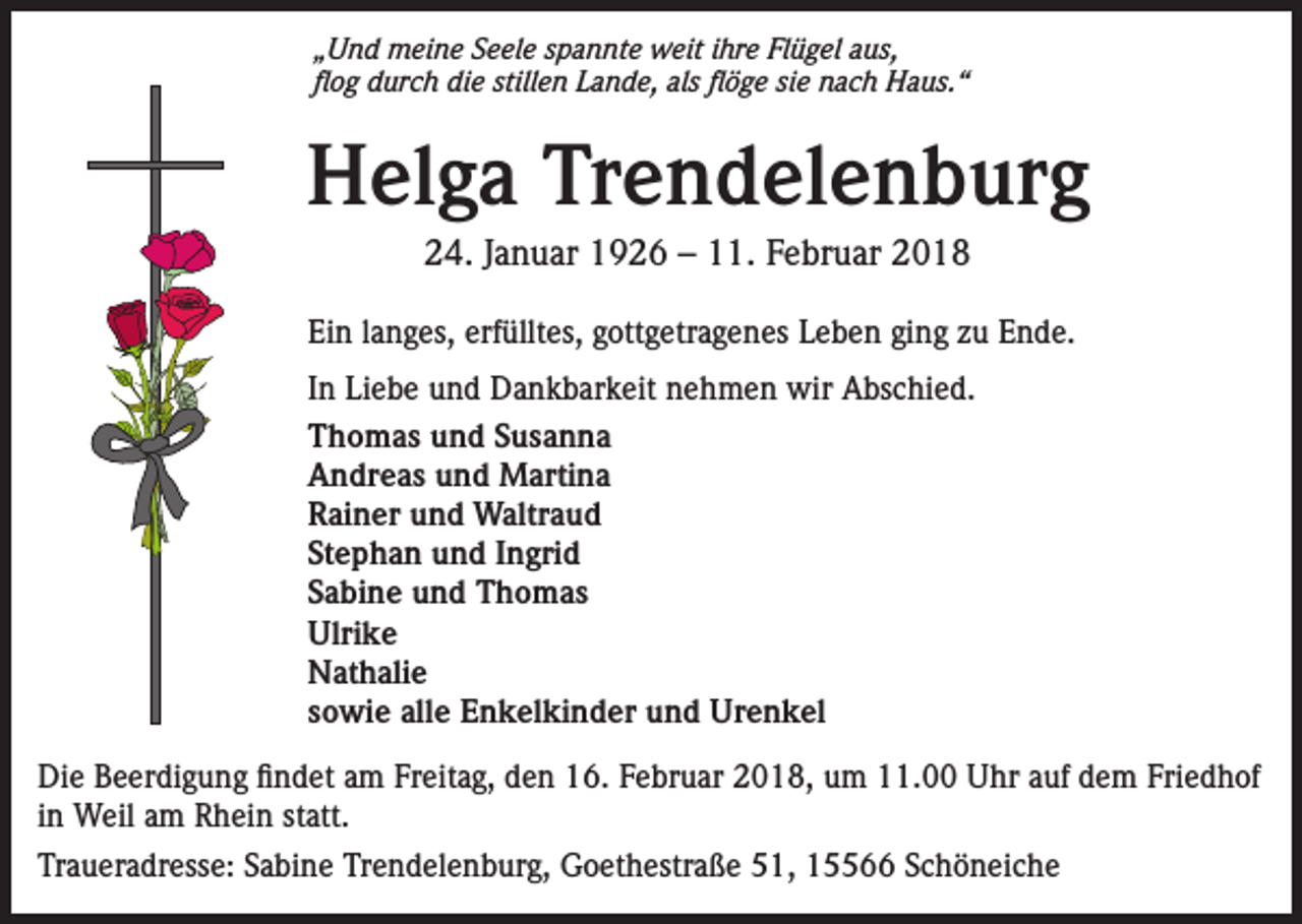 <p>„Und meine Seele spannte weit ihre Flügel aus,<br />flog durch die stillen Lande, als flöge sie nach Haus.“</p><p>Helga Trendelenburg<br />24. Januar 1926 – 11. Februar 2018<br />Ein langes, erfülltes, gottgetragenes Leben ging zu Ende.<br />In Liebe und Dankbarkeit nehmen wir Abschied.<br />Thomas und Susanna<br />Andreas und Martina<br />Rainer und Waltraud<br />Stephan und Ingrid<br />Sabine und Thomas<br />Ulrike<br />Nathalie<br />sowie alle Enkelkinder und Urenkel<br />Die Beerdigung findet am Freitag, den 16. Februar 2018, um 11.00 Uhr auf dem Friedhof<br />in Weil am Rhein statt.<br />Traueradresse: Sabine Trendelenburg, Goethestraße 51, 15566 Schöneiche</p>
