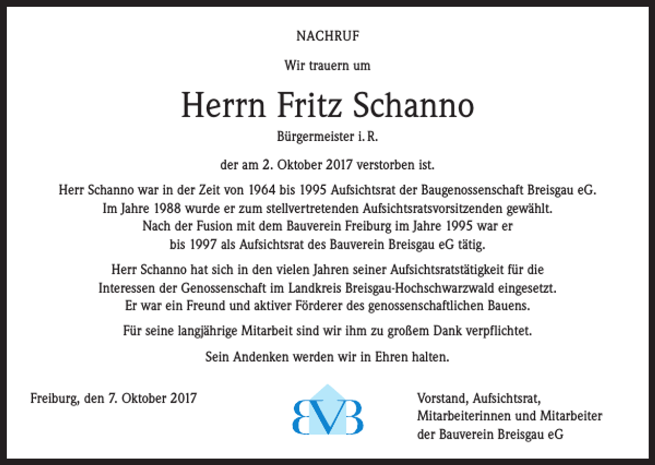 <p>NACHRUF<br />Wir trauern um</p><p>Herrn Fritz Schanno<br />Bürgermeister i. R.<br />der am 2. Oktober 2017 verstorben ist.<br />Herr Schanno war in der Zeit von 1964 bis 1995 Aufsichtsrat der Baugenossenschaft Breisgau eG.<br />Im Jahre 1988 wurde er zum stellvertretenden Aufsichtsratsvorsitzenden gewählt.<br />Nach der Fusion mit dem Bauverein Freiburg im Jahre 1995 war er<br />bis 1997 als Aufsichtsrat des Bauverein Breisgau eG tätig.<br />Herr Schanno hat sich in den vielen Jahren seiner Aufsichtsratstätigkeit für die<br />Interessen der ­Genossenschaft im Landkreis Breisgau-Hochschwarzwald eingesetzt.<br />Er war ein Freund und aktiver Förderer des genossenschaftlichen Bauens.<br />Für seine langjährige Mitarbeit sind wir ihm zu großem Dank verpflichtet.<br />Sein Andenken werden wir in Ehren halten.<br />Freiburg, den 7. Oktober 2017 Vorstand, Aufsichtsrat,<br />Mitarbeiterinnen und Mitarbeiter<br />der Bauverein Breisgau eG</p>