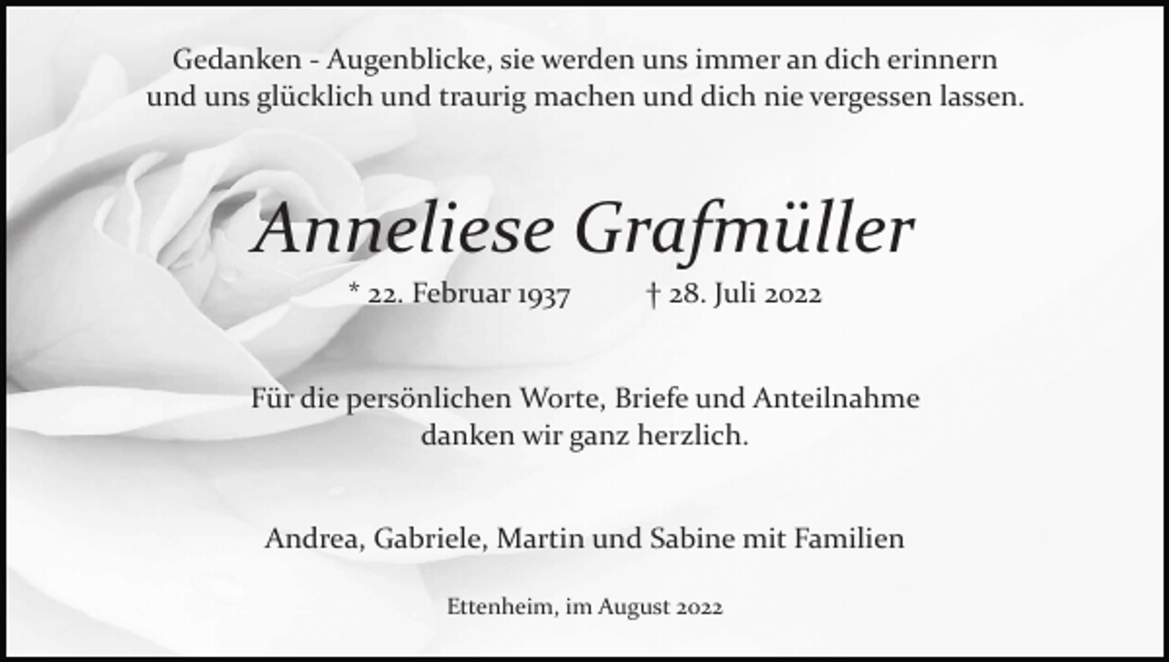 <p>Gedanken ­ Augenblicke, sie werden uns immer an dich erinnern<br />und uns glücklich und traurig machen und dich nie vergessen lassen.</p><p>Anneliese Grafmüller<br />* 22. Februar 1937</p><p>† 28. Juli 2022</p><p>Für die persönlichen Worte, Briefe und Anteilnahme<br />danken wir ganz herzlich.</p><p>Andrea, Gabriele, Martin und Sabine mit Familien<br />Ettenheim, im August 2022</p>