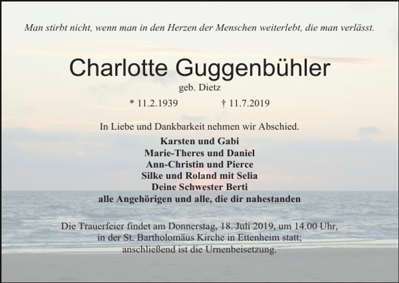 <p>Man stirbt nicht, wenn man in den Herzen der Menschen weiterlebt, die man verlässt.</p><p>Charlotte Guggenbühler<br />geb. Dietz<br />* 11.2.1939</p><p>† 11.7.2019</p><p>In Liebe und Dankbarkeit nehmen wir Abschied.<br />Karsten und Gabi<br />Marie-Theres und Daniel<br />Ann-Christin und Pierce<br />Silke und Roland mit Selia<br />Deine Schwester Berti<br />alle Angehörigen und alle, die dir nahestanden<br />Die Trauerfeier findet am Donnerstag, 18. Juli 2019, um 14.00 Uhr,<br />in der St. Bartholomäus Kirche in Ettenheim statt;<br />anschließend ist die Urnenbeisetzung.</p>