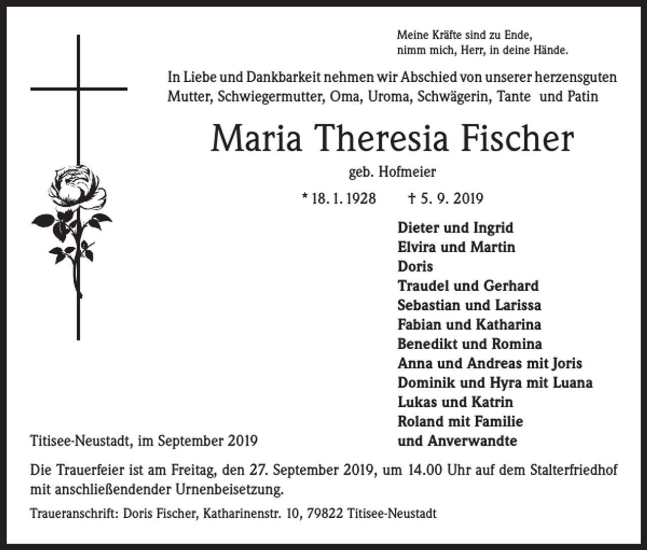<p>Meine Kräfte sind zu Ende,<br />nimm mich, Herr, in deine Hände.</p><p>In Liebe und Dankbarkeit nehmen wir Abschied von unserer ­herzensguten<br />Mutter, Schwiegermutter, Oma, Uroma, Schwägerin, Tante und Patin</p><p>Maria Theresia Fischer<br />geb. Hofmeier<br />* 18. 1. 1928 † 5. 9. 2019</p><p>Titisee-Neustadt, im September 2019</p><p>Dieter und Ingrid<br />Elvira und Martin<br />Doris<br />Traudel und Gerhard<br />Sebastian und Larissa<br />Fabian und Katharina<br />Benedikt und Romina<br />Anna und Andreas mit Joris<br />Dominik und Hyra mit Luana<br />Lukas und Katrin<br />Roland mit Familie<br />und Anverwandte</p><p>Die Trauerfeier ist am Freitag, den 27. September 2019, um 14.00 Uhr auf dem ­Stalterfriedhof<br />mit anschließendender Urnenbeisetzung.<br />Traueranschrift: Doris Fischer, Katharinenstr. 10, 79822 Titisee-Neustadt</p>
